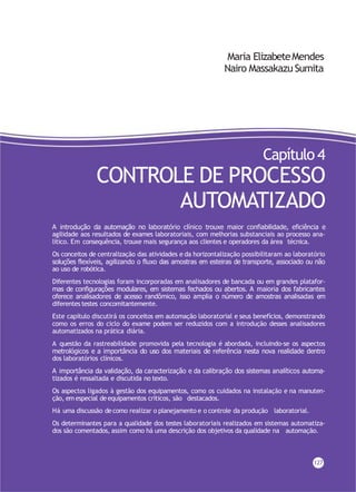 Maria ElizabeteMendes
Nairo Massakazu Sumita
Capítulo 4
CONTROLE DE PROCESSO
AUTOMATIZADO
A introdução da automação no laboratório clínico trouxe maior confiabilidade, eficiência e
agilidade aos resultados de exames laboratoriais, com melhorias substanciais ao processo ana-
lítico. Em consequência, trouxe mais segurança aos clientes e operadores da área técnica.
Os conceitos de centralização das atividades e da horizontalização possibilitaram ao laboratório
soluções flexíveis, agilizando o fluxo das amostras em esteiras de transporte, associado ou não
ao uso de robótica.
Diferentes tecnologias foram incorporadas em analisadores de bancada ou em grandes platafor-
mas de configurações modulares, em sistemas fechados ou abertos. A maioria dos fabricantes
oferece analisadores de acesso randômico, isso amplia o número de amostras analisadas em
diferentes testes concomitantemente.
Este capítulo discutirá os conceitos em automação laboratorial e seus benefícios, demonstrando
como os erros do ciclo do exame podem ser reduzidos com a introdução desses analisadores
automatizados na prática diária.
A questão da rastreabilidade promovida pela tecnologia é abordada, incluindo-se os aspectos
metrológicos e a importância do uso dos materiais de referência nesta nova realidade dentro
dos laboratórios clínicos.
A importância da validação, da caracterização e da calibração dos sistemas analíticos automa-
tizados é ressaltada e discutida no texto.
Os aspectos ligados à gestão dos equipamentos, como os cuidados na instalação e na manuten-
ção, em especial deequipamentos críticos, são destacados.
Há uma discussão decomo realizar o planejamento e o controle da produção laboratorial.
Os determinantes para a qualidade dos testes laboratoriais realizados em sistemas automatiza-
dos são comentados, assim como há uma descrição dos objetivos da qualidade na automação.
127
 