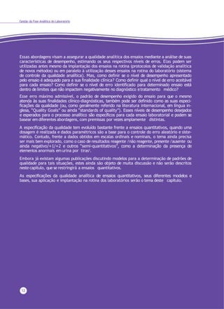 Gestão da Fase Analítica do Laboratório
12
Essas abordagens visam a assegurar a qualidade analítica dos ensaios mediante a análise de suas
características de desempenho, estimando os seus respectivos níveis de erros. Elas podem ser
utilizadas antes mesmo da implantação dos ensaios na rotina (protocolos de validação analítica
de novos métodos) ou em paralelo à utilização desses ensaios na rotina do laboratório (sistema
de controle da qualidade analítica). Mas, como definir se o nível de desempenho apresentado
pelo ensaio é adequado para a sua finalidade clínica? Como definir qual o nível de erro aceitável
para cada ensaio? Como definir se o nível de erro identificado para determinado ensaio está
dentro de limites que não impactem negativamente no diagnóstico e tratamento médico?
Esse erro máximo admissível, o padrão de desempenho exigido do ensaio para que o mesmo
atenda às suas finalidades clínico-diagnósticas, também pode ser definido como as suas especi-
ficações da qualidade (ou, como geralmente referido na literatura internacional, em língua in-
glesa, “Quality Goals” ou ainda “standards of quality”). Esses níveis de desempenho desejados
e esperados para o processo analítico são específicos para cada ensaio laboratorial e podem se
basear em diferentes abordagens, com premissas por vezes amplamente distintas.
A especificação da qualidade tem evoluído bastante frente a ensaios quantitativos, quando uma
dosagem é realizada e dados paramétricos são a base para o controle do erro aleatório e siste-
mático. Contudo, frente a dados obtidos em escalas ordinais e nominais, o tema ainda precisa
ser mais bem explorado, como o caso de resultados reagente /não reagente, presente /ausente ou
ainda negativo/+1/+2 e outros “semi-quantitativos”, como a determinação da presença de
elementos anormais em urina por tiras3.
Embora já existam algumas publicações discutindo modelos para a determinação de padrões de
qualidade para tais situações, estes ainda são objeto de muita discussão e não serão descritos
neste capítulo, que se restringirá a ensaios quantitativos.
As especificações da qualidade analítica de ensaios quantitativos, seus diferentes modelos e
bases, sua aplicação e implantação na rotina dos laboratórios serão o tema deste capítulo.
 