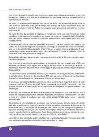 Gestão da Fase Analítica do Laboratório
Com o foco do negócio voltado para os clientes, sejam eles médicos ou pacientes, os serviços
de medicina laboratorial trabalham atualmente na perspectiva de satisfazer as necessidades e
expectativas do mercado.
Na busca por maiores níveis de segurança para o paciente, com a minimização dos erros na
fase analítica, associada à redução de tempo para entrega de laudos, imprime-se maior ve-
locidade à produção. Esses são fortes motivos pelos quais gestores de laboratórios investem
na automação.
Do ponto de vista da operação do negócio, as margens de lucro cada vez menores, as fontes
pagadoras praticando preços imutáveis por longos períodos e a competitividade elevada fa-
zem com que os laboratórios clínicos nacionais reduzam seus custos operacionais das mais
variadas formas.
A demanda por maiores níveis de qualidade, associada à crescente pressão pela redução dos
custos, fez a indústria diagnóstica avançar na tecnologia e disponibilizar mais ferramentas8
,
seja nos testes distribuídos pelos point of care, ou nas unidades externas produtoras de exa-
mes em laboratórios automatizados, assim como no laboratório central através das células de
trabalho e da automação modular integrada.
Os benefícios são bem documentados e derivam da substituição de técnicas manuais, poten-
cialmente perigosas.
Isso promove o aumento da produtividade, a diminuição de turn around time (TAT), um
ambiente de trabalho mais seguro para a equipe do laboratório, a minimização de erros, a
melhoria no manuseio das amostras e a realocação de pessoal para outras áreas em expansão
do laboratório.
Em decorrência desse processo de automação, há impactos positivos perceptíveis externamen-
te ao laboratório, decorrentes da redução do TAT para os exames críticos, da movimentação
de amostras intralaboratório e da prevenção de erros na aliquotagem.
A automação laboratorial também se renova e altera a estrutura do negócio do ponto de vista
organizacional, econômico e espacial. Nesse processo de organização estrutural, um dos
grandes desafios é a modificação da infraestrutura de transporte e o gerenciamento das
informações.
A definição das alterações em termos de arquitetura9 é importante, pois deve expres- sar a
síntese dos requisitos dos usuários. O esboço do projeto arquitetônico funciona como um fator
a mais em relação à mudança que está sendo proporcionada pelos novos sistemas
automatizados.
Os conceitos de centralização das atividades e de horizontalização do laboratório vêm sendo
aplicados gradativamente pelos laboratórios clínicos, gerando a necessidade de adequação da
arquitetura para a instalação da automação total. Esse tipo de configuração permite a
expansão da área produtiva, de uma maneira mais rápida, sempre que necessário. Possibilita
também soluções flexíveis, agilizando o fluxo das amostras em esteiras de transporte, asso-
ciado ou não ao uso de robôs móveis ou de braços robóticos articulados10.
Laboratórios bem planejados podem satisfazer as necessidades técnicas e humanas, provendo
uma plataforma para reformulações inevitáveis em ambas as áreas.
130
 