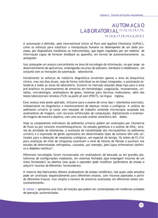 Capítulo 4 - Controle de Processo Automatizado
AUTOM AÇã O
LABORATORIAL11,12,13,14,1,15,
16,10,8,17,18,19,4,6,20,9,7
A automação é definida, pela International Union of Pure and Applied Chemistry (IUPAC),
como os esforços para substituir a manipulação humana no desempenho de um dado pro-
cesso, por dispositivos mecânicos ou instrumentais, que sejam regulados por um sistema de
informação capaz de fornecer feedback ao aparelho, em termos de automonitoramento ou
autoajuste.
Isso pressupõe um avanço concomitante na área da tecnologia da informação, no que tange ao
desenvolvimento de aplicativos, empregando recursos de software, hardware e middleware, em
conjunto com as inovações da automação laboratorial.
Inicialmente os esforços da indústria diagnóstica envolviam apenas a área da bioquímica
clínica, mas nos dias atuais, seja de forma individual ou em bases integradas, a automação es-
tende-se a todas as áreas do laboratório. Existem no mercado soluções desse tipo para a área
pré-analítica no processamento de amostras em hematologia, coagulação, imunoensaios, uri-
nálise, microbiologia, analisadores de gases, sistemas para técnicas moleculares, além dos
testes laboratoriais remotos (TLR) ou point of care (POCT), na língua inglesa.
Esse avanço está sendo aplicado, inclusive para o exame de urina tipo I (elementos anormais),
indispensável no diagnóstico e monitoramento de doenças renais e urológicas. A análise do
sedimento urinário já conta com estações de trabalho contendo microscopia acoplada aos
analisadores de imagens, com recursos sofisticados de computação, digitalizando e analisan-
do imagens de maneira objetiva, com uma acurada análise estatística dos dados.
Hoje os componentes individuais do sedimento urinário podem ser analisados por citometria
de fluxo ou por corantes imunohistoquímicos. Os estudos genéticos e a análise de DNA, atra-
vés da atividade da telomerase, a avaliação da instabilidade dos microsatélites no sedimento
urinário e a expressão de genes supressores em determinados tipos de tumores têm sido uti-
lizados para a detecção de neoplasias urológicas, em especial da bexiga. Os testes de ELISA
para avaliação do nível de citoquinas examinam o nível de fatores de fibrose e auxiliam nos
estudos de determinadas nefropatias, causadas, por exemplo, pelo lupus eritematoso sistêmi-
co e diabetes mellitus12
.
Diferentes tecnologias foram incorporadas em analisadores de bancada ou em grandes pla-
taformas de configurações modulares, em sistemas fechados (que empregam insumos de um
único fornecedor) ou abertos (nos quais o operador pode modificar parâmetros do ensaio e
adquirir insumos de diferentes fornecedores).
A maioria dos fabricantes oferece analisadores de acesso randômico, nos quais cada amostra
pode ser analisada sequencialmente para diferentes ensaios, com insumos pipetados a partir
de diferentes frascos. Isso amplia o número de amostras analisadas em diferentes testes con-
comitantemente.
A tabela 1 apresenta uma lista de funções que podem ser contempladas em modernas unidades
de operação automatizadas.
131
 