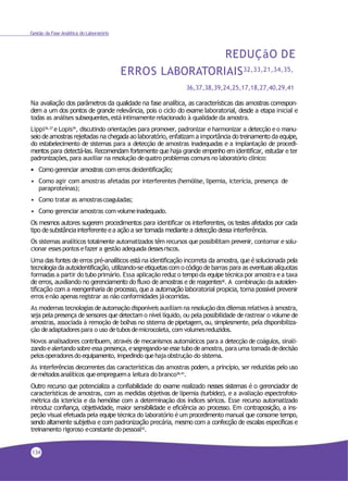 Gestão da Fase Analítica do Laboratório
REDUÇãO DE
ERROS LABORATORIAIS32,33,21,34,35,
36,37,38,39,24,25,17,18,27,40,29,41
Na avaliação dos parâmetros da qualidade na fase analítica, as características das amostras correspon-
dem a um dos pontos de grande relevância, pois o ciclo do exame laboratorial, desde a etapa inicial e
todas as análises subsequentes,está intimamenterelacionado à qualidade da amostra.
Lippi36,37 e Lopis39, discutindo orientações para promover, padronizar e harmonizar a detecção eo manu-
seio de amostras rejeitadas na chegada ao laboratório, enfatizam a importância do treinamento da equipe,
do estabelecimento de sistemas para a detecção de amostras inadequadas e a implantação de procedi-
mentos para detectá-las. Recomendam fortemente que haja grande empenho em identificar, estudar e ter
padronizações,para auxiliar na resolução dequatro problemas comunsno laboratório clínico:
• Como gerenciar amostras com erros deidentificação;
• Como agir com amostras afetadas por interferentes (hemólise, lipemia, icterícia, presença de
paraproteínas);
• Como tratar as amostrascoaguladas;
• Como gerenciar amostras com volumeinadequado.
Os mesmos autores sugerem procedimentos para identificar os interferentes, os testes afetados por cada
tipo de substância interferente ea ação a ser tomada mediante a detecção dessa interferência.
Os sistemas analíticos totalmente automatizados têm recursos que possibilitam prevenir, contornar e solu-
cionar essespontosefazer a gestão adequada dessesriscos.
Uma das fontes de erros pré-analíticos está na identificação incorreta da amostra, que é solucionada pela
tecnologia da autoidentificação, utilizando-se etiquetas com o código de barras para as eventuais alíquotas
formadas a partir do tubo primário. Essa aplicação reduz o tempoda equipe técnica por amostra ea taxa
de erros, auxiliando no gerenciamento do fluxo de amostras e de reagentes42. A combinação da autoiden-
tificação com a reengenharia de processo, que a automação laboratorial propicia, torna possível prevenir
erros enão apenasregistrar as não conformidadesjáocorridas.
As modernas tecnologias deautomação disponíveis auxiliam na resolução dos dilemas relativos à amostra,
seja pela presença de sensores que detectam o nível líquido, ou pela possibilidade de rastrear o volume de
amostras, associada à remoção de bolhas no sistema de pipetagem, ou, simplesmente, pela disponibiliza-
ção deadaptadorespara o uso detubosdemicrocoleta, com volumesreduzidos.
Novos analisadores contribuem, através de mecanismos automáticos para a detecção de coágulos, sinali-
zando ealertando sobre essa presença,esegregando-seessetubodeamostra, para uma tomada dedecisão
pelosoperadoresdo equipamento, impedindo quehajaobstrução do sistema.
As interferências decorrentes das características das amostras podem, a princípio, ser reduzidas pelo uso
demétodosanalíticos queempreguema leitura do branco36,41.
Outro recurso que potencializa a confiabilidade do exame realizado nesses sistemas é o gerenciador de
características de amostras, com as medidas objetivas de lipemia (turbidez), e a avaliação espectrofoto-
métrica da icterícia e da hemólise com a determinação dos índices séricos. Esse recurso automatizado
introduz confiança, objetividade, maior sensibilidade e eficiência ao processo. Em contraposição, a ins-
peção visual efetuada pela equipe técnica do laboratório é um procedimento manual que consome tempo,
sendo altamente subjetiva e com padronização precária, mesmo com a confecção de escalas específicas e
treinamento rigoroso econstante dopessoal43.
134
 