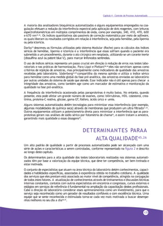 Capítulo 4 - Controle de Processo Automatizado
A maioria dos analisadores bioquímicos automatizados e alguns equipamentos empregados na coa-
gulação efetuam a redução da interferência espectral pela aplicação de dois reagentes, com leituras
espectrofotométricas em múltiplos comprimentos de onda, como por exemplo, 340, 410, 470, 600
e 670 nm35,36. Os índices quantitativos são passíveis de correção matemática por meio de software,
os quais liberam os resultados corrigidos em relação à interferência, seja pela hemólise, pela lipemia
ou pela icterícia.
Darby33 descreveu as fórmulas utilizadas pelo sistema Modular (Roche) para os cálculos dos índices
séricos de hemólise, lipemia e icterícia e a interferência que essas sofriam quando o paciente era
submetido a um procedimento, durante o ato cirúrgico em neoplasia, utilizando-se um corante inerte
(dissulfina azul ou patent blue V), para marcar linfonodos sentinelas.
O uso de índices séricos representa um passo crucial em direção à redução de erros nos testes labo-
ratoriais e nas práticas de harmonização. Para Lippi e Plebani38,44 eles não serviriam apenas como
critérios de rejeição de amostras, mas principalmente como indicadores de qualidade das amostras
recebidas pelo laboratório. Söderberg24,29 compartilha da mesma opinião e utiliza o índice sérico
para hemólise como uma medida global da fase pré-analítica, das amostras enviadas ao laboratório
por outras unidades do sistema de saúde que atende. Esse indicador não é útil apenas para checar a
integridade das amostras, como também age como um marcador de estimativa e monitoração da
qualidade na fase pré-analítica.
A frequência da interferência ocasionada pelas paraproteínas é muito baixa. No entanto, quando
presente, esta pode afetar um grande número de exames, como: bilirrubinas, HDL colesterol, crea-
tinina, proteína-C reativa, glicose, gama GT,fósforo, ácido úrico e ureia.
Alguns sistemas automatizados detêm tecnologias para minimizar essa interferência (por exemplo,
algumas modalidades de química seca) através de membranas que produzem um ultra filtrado21,25
.
Outros equipamentos utilizam a potenciometria direta para minimizar a interferência que as para-
proteínas geram nas análises de sódio sérico por fotometria de chama24, e assim tratam a amostra,
garantindo mais qualidade a essas dosagens29
.
DETERMINANTES PARAA
ALTA QUALIDADE45,26
Um alto padrão de qualidade a partir de processos automatizados pode ser alcançado com uma
série de ações e características a serem controladas, conforme representado na figura 2 e descrito
ao longo destecapítulo.
Os determinantes para a alta qualidade dos testes laboratoriais realizados nos sistemas automati-
zados têm por base a valorização da equipe técnica, que deve ter competência, ser bem treinada e
estar motivada.
O conjunto de especialistas que atuam na área técnica do laboratório detém conhecimentos, capaci-
dades e habilidades específicas, associadas à experiência obtida no trabalho cotidiano. A qualidade
dos serviços que eles prestam está associada ao maior nível de competência, atingida na conjugação
de todos estes fatores. A atualização de conhecimentos através de treinamentos ediscussões técnicas
internas constantes, contatos com outros especialistas em encontros e congressos, cursos externos e
estágios em serviços de referência é fundamental na ampliação da capacitação destes profissionais.
Cabe à direção do laboratório considerar esses aprimoramentos como um investimento, para que o
serviço seja reconhecido como um gerador de resultados confiáveis e com excelência técnica. Uma
equipe que se sente reconhecida e estimulada torna-se cada vez mais motivada a buscar desempe-
nhos melhores no seu dia a dia46,47
.
135
 