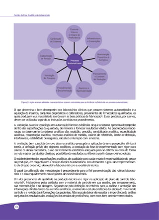 Gestão da Fase Analítica do Laboratório
O que determina o bom desempenho nos laboratórios clínicos que possuem sistemas automatizados é a
aquisição de insumos, conjuntos diagnósticos e calibradores, provenientes de fornecedores qualificados, os
quais produzemseusmateriais deacordo com as boas práticas defabricação26. Esses produtos, por sua vez,
devemser utilizados segundoas instruções contidasnos procedimentos.
A validação da nova tecnologia em automação2fornece evidências de que o sistema apresenta desempenho
dentro das especificações da qualidade, de maneira a fornecer resultados válidos. As propriedades relacio-
nadas ao desempenho do sistema analítico são: exatidão, precisão, sensibilidade analítica, especificidade
analítica, recuperação analítica, intervalo analítico de medida, valores de referência, limite de detecção,
interferentes, estabilidade dereagentes, robustez einteração com amostras.
A avaliação bem sucedida do novo sistema analítico pressupõe a aplicação de uma perspectiva clínica à
tarefa, a definição prévia dos objetivos analíticos, a condução da fase de experimentação com rigor para
coletar os dados necessários, o uso da ferramenta estatística adequada para se estimar os erros de forma
correta e gerar conclusõesobjetivas, possibilitando resultados confiáveis a partir dessa nova tecnologia.
Oestabelecimento das especificações analíticas de qualidade para cada ensaio é responsabilidade do gestor
da produção, emconjuntocoma direção técnicado laboratório. Isso demonstrao grau decomprometimen-
to da direçãodo serviço demedicina laboratorial com a excelênciatécnica.
O papel da calibração das metodologias é preponderante para a fiel parametrização das rotinas laborato-
riais eo seuenquadramentonos requisitos deexcelênciatécnica.
Um dos precursores da qualidade na produção técnica é o rigor na aplicação do plano de controle labo-
ratorial47. Iniciando-se pelos cuidados com o material de controle em sua escolha, seu armazenamento,
sua reconstituição e na dosagem. Seguindo-se pela definição de critérios para a análise e aceitação das
informaçõesobtidasdentrodas corridas analíticas, envolvendoo estudoestatísticodos dadosdomaterial de
controleea revisãodasinformaçõesdospacientes. Não sepodedeixar deressaltar a importância da análise
conjunta dos resultados das avaliações dos ensaiosde proficiência, comesses itens anteriormentecitados.
136
 