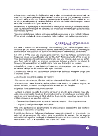 Capítulo 4 - Controle de Processo Automatizado
A infraestrutura e as instalações do laboratório onde se coloca o sistema totalmente automatizado cor-
respondem a um ponto crucial para o bom desempenhodos equipamentos. Uma vez queestes, graças aos
requintes tecnológicos, têm especificações rigorosas em termos de regulação térmica, umidade ambien-
tal, ventilação, energia elétrica, condições hidráulicas, além dos recursos de informática (gerenciamento
deservidor, datacenter,redeslógicas, hardware, etc).
O atendimento às especificações de funcionamento e verificação da manutenção do sistema automati-
zado, segundo as recomendações dos fabricantes, são considerações importantes para que os resultados
sejam acurados eprecisos.
Todos devem trabalhar pela melhoria contínua da qualidade, para que esta se torne realidade no labora-
tório e propicie resultados de exames reprodutíveis, exatos e cada vez mais confiáveis para osclientes.
CARREAMENTO48,32,49,34
Em 1984, a International Federation of Clinical Chemistry (IFCC) definiu carryover como a
influência que uma amostra tem sobre a seguinte. Essa definição trouxe diversas considerações
sobre eventuais interações que não explicariam completamente o fenômeno do carreamento.
Em 1991, a IUPAC lança uma proposta para descrever e medir os efeitos de carreamento em
bioquímica clínica, numa publicação feita por Haeckel34. Nesse documento, afirma-se que se
trata de um processo pelo qual materiais são levados para uma mistura à qual eles não perten-
cem. Esses materiais podem ser amostras ou reagentes (incluindo-se diluentes ou soluções de
lavagem). O processo pode ser uni ou bidirecional numa série deamostras ou ensaios.
A interferência gerada por esse fenômeno32,34
deve ser a mínima possível, para que a segurança
do paciente não seja afetada e os resultados sejam confiáveis.
A classificação pode ser feita de acordo com o material que é carreado ou segundo o lugar onde
o fenômeno ocorre.
A classificação abaixo foi a proposta por Hackel34
:
•Carreamento entre amostras, diluentes, reagentes, mistura dereação ou solução de lavagem.
•Carreamento na cubeta de reação, no braço pipetador de amostra, na probe de reagente, no
sistema dereação, no sistema dedetecção desinal ou na estação de lavagem.
Na prática, várias combinações podem acontecer.
•Amostra a amostra na probe de amostra (carryover de amostra para amostra): nessa situ-
ação, uma concentração elevada de determinada amostra é arrastada para a amostra subse-
quente de menor concentração, devido à aderência desse material concentrado na superfície do
módulo pipetador ou sua superfície externa.
• Carreamento do diluente para a amostra na cubeta ou carryover diluente–para–amostra.
• Carryover por lavagem e secagem insuficientes.
Uma forma de classificação do carreamento nos analisadores de acesso seletivo é do tipo físico
(amostra) ou tipo químico (reagentes).
Especial atenção deve ser dada aos analisadores de imunensaios, nos quais os riscos e os da- nos
potenciais do carreamento são maiores para os resultados dos exames. Com os sistemas
automatizados integrados, envolvendo analisadores bioquímicos e imunoquímicos, o desafio de
prevenir essa ocorrência se potencializa para os seus fabricantes.
137
 