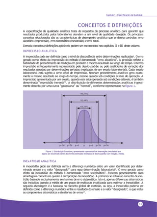 13
Capítulo 1 - Especificações da Qualidade
CONCEITOS E DEFINIÇÕES
A especificação da qualidade analítica trata de requisitos do processo analítico para garantir que
resultados produzidos pelos laboratórios atendam a um nível de qualidade desejado. Os principais
conceitos relacionados são as características de desempenho analítico que se deseja controlar: erro
aleatório (imprecisão), erro sistemático (inexatidão) eerro total.
Demais conceitos e definições aplicáveis podem ser encontrados nos capítulos II e III deste volume.
IMPRECISãO ANALíTICA
A imprecisão pode ser definida como o nível de discordância entre determinações replicadas4. O erro
gerado como efeito da imprecisão do método é denominado “erro aleatório”. A precisão reflete a
habilidade do procedimento de medição em produzir o mesmo resultado ao longo do tempo. O termo
imprecisão é frequentemente representado pelo desvio padrão ou pelo coeficiente de variação dos
resultados gerados por determinações seriadas (replicatas de um ensaio laboratorial). Cada ensaio
laboratorial está sujeito a certo nível de imprecisão. Nenhum procedimento analítico gera exata-
mente o mesmo resultado ao longo do tempo, mesmo quando sob condições ótimas de operação. A
imprecisão apresentada por um ensaio, quando este está operando sob condições estáveis, é também
denominada “imprecisão inerente”4. A distribuição de diferentes determinações analíticas é geral-
mente descrita por uma curva “gaussiana” ou “normal”, conforme representado na figura 1.
INExATIDãO ANALíTICA
A inexatidão pode ser definida como a diferença numérica entre um valor identificado por deter-
minado ensaio e o valor “designado” para essa determinação laboratorial5. O erro gerado como
efeito da inexatidão do método é denominado “erro sistemático”. Existem genericamente duas
abordagens conceituais quanto à composição da inexatidão. A primeira se refere ao conceito de exa-
tidão baseado exclusivamente em termos de erro sistemático, isto é, apenas diferenças sistemáticas
são incluídas quando a média de um grupo de replicatas é utilizada para estimar a inexatidão6
. A
segunda abordagem é a baseada no conceito global de exatidão, ou seja, a inexatidão poderia ser
definida como a diferença numérica entre o resultado do ensaio e o valor “designado”, o que inclui
os componentes sistemáticos ealeatórios de erros4,7.
 