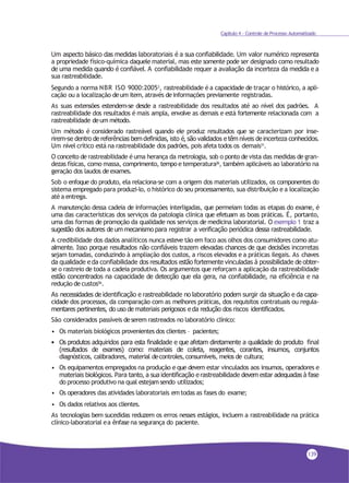 Capítulo 4 - Controle de Processo Automatizado
Um aspecto básico das medidas laboratoriais é a sua confiabilidade. Um valor numérico representa
a propriedade físico-química daquele material, mas este somente pode ser designado como resultado
de uma medida quando é confiável. A confiabilidade requer a avaliação da incerteza da medida e a
sua rastreabilidade.
Segundo a norma NBR ISO 9000:20053, rastreabilidade é a capacidade de traçar o histórico, a apli-
cação ou a localização deum item, através deinformações previamente registradas.
As suas extensões estendem-se desde a rastreabilidade dos resultados até ao nível dos padrões. A
rastreabilidade dos resultados é mais ampla, envolve as demais e está fortemente relacionada com a
rastreabilidade deum método.
Um método é considerado rastreável quando ele produz resultados que se caracterizam por inse-
rirem-se dentro de referências bemdefinidas, isto é, são validados e têm níveis de incerteza conhecidos.
Um nível crítico está na rastreabilidade dos padrões, pois afeta todos os demais31.
O conceito de rastreabilidade é uma herança da metrologia, sob o ponto de vista das medidas de gran-
dezas físicas, como massa, comprimento, tempo e temperatura26, também aplicáveis ao laboratório na
geração dos laudos de exames.
Sob o enfoque do produto, ela relaciona-se com a origem dos materiais utilizados, os componentes do
sistema empregado para produzi-lo, o histórico do seu processamento, sua distribuição e a localização
até a entrega.
A manutenção dessa cadeia de informações interligadas, que permeiam todas as etapas do exame, é
uma das características dos serviços da patologia clínica que efetuam as boas práticas. É, portanto,
uma das formas de promoção da qualidade nos serviços de medicina laboratorial. O exemplo 1 traz a
sugestão dos autores de um mecanismo para registrar a verificação periódica dessa rastreabilidade.
A credibilidade dos dados analíticos nunca esteve tão em foco aos olhos dos consumidores como atu-
almente. Isso porque resultados não confiáveis trazem elevadas chances de que decisões incorretas
sejam tomadas, conduzindo à ampliação dos custos, a riscos elevados e a práticas ilegais. As chaves
da qualidade e da confiabilidade dos resultados estão fortemente vinculadas à possibilidade de obter-
se o rastreio de toda a cadeia produtiva. Os argumentos que reforçam a aplicação da rastreabilidade
estão concentrados na capacidade de detecção que ela gera, na confiabilidade, na eficiência e na
redução de custos56.
As necessidades de identificação e rastreabilidade no laboratório podem surgir da situação e da capa-
cidade dos processos, da comparação com as melhores práticas, dos requisitos contratuais ou regula-
mentares pertinentes, do uso de materiais perigosos e da redução dos riscos identificados.
São considerados passíveis deserem rastreados no laboratório clínico:
• Os materiais biológicos provenientes dos clientes – pacientes;
• Os produtos adquiridos para esta finalidade e que afetam diretamente a qualidade do produto final
(resultados de exames) como: materiais de coleta, reagentes, corantes, insumos, conjuntos
diagnósticos, calibradores, material decontroles,consumíveis, meios de cultura;
• Os equipamentos empregados na produção e que devem estar vinculados aos insumos, operadores e
materiais biológicos. Para tanto, a sua identificação e rastreabilidade devem estar adequadas à fase
do processo produtivo na qual estejam sendo utilizados;
• Os operadores das atividades laboratoriais emtodas as fases do exame;
• Os dados relativos aos clientes.
As tecnologias bem sucedidas reduzem os erros nesses estágios, incluem a rastreabilidade na prática
clínico-laboratorial ea ênfase na segurança do paciente.
139
 