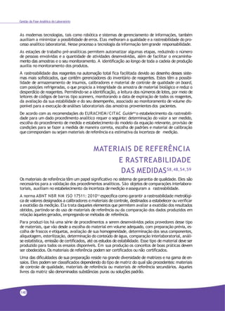 Gestão da Fase Analítica do Laboratório
As modernas tecnologias, tais como robótica e sistemas de gerenciamento de informações, também
auxiliam a minimizar a possibilidade de erros. Elas melhoram a qualidade e a rastreabilidade do pro-
cesso analítico laboratorial. Nesse processo a tecnologia da informação temgrande responsabilidade.
As estações de trabalho pré-analíticas permitem automatizar algumas etapas, reduzindo o número
de pessoas envolvidas e a quantidade de atividades desenvolvidas, além de facilitar o encaminha-
mento das amostras e o seu monitoramento. A identificação ao longo de toda a cadeia de produção
auxilia no monitoramento dos produtos.
A rastreabilidade dos reagentes na automação total fica facilitada devido ao desenho desses siste-
mas mais sofisticados, que contêm gerenciadores do inventário de reagentes. Estes têm a possibi-
lidade de armazenamento de insumos, calibradores e material de controle de qualidade on board,
com posições refrigeradas, o que propicia a integridade da amostra de material biológico e reduz o
desperdício de reagentes. Permitindo-se a identificação, a leitura dos números de lotes, por meio de
leitores de códigos de barras tipo scanners, monitorando a data de expiração de todos os reagentes,
da avaliação da sua estabilidade e do seu desempenho, associado ao monitoramento de volume dis-
ponível para a execução deanálises laboratoriais das amostras provenientes dos pacientes.
De acordo com as recomendações do EURACHEM/CITAC Guide54 o estabelecimento da rastreabili-
dade para um dado procedimento analítico requer o seguinte: determinação do valor a ser medido,
escolha do procedimento de medida e estabelecimento do modelo da equação relevante, provisão de
condições para se fazer a medida de maneira correta, escolha de padrões e material de calibração
quecorrespondam ou sejam materiais dereferência ea estimativa da incerteza de medição.
MATERIAIS DE REFERÊNCIA
E RASTREABILIDADE
DAS MEDIDAS58,48,54,59
Os materiais de referência têm um papel significativo no sistema de garantia de qualidade. Eles são
necessários para a validação dos procedimentos analíticos. São objetos de comparações interlabora-
toriais, auxiliam no estabelecimento da incerteza demedição easseguram a rastreabilidade.
A norma ABNT NBR NM ISO 17511: 201053 especifica como garantir a rastreabilidade metrológi-
ca de valores designados a calibradores e materiais de controle, destinados a estabelecer ou verificar
a exatidão da medição. Ela trata daqueles elementos que permitem avaliar a exatidão dos resultados
obtidos, partindo-se do uso de materiais de referência ou da comparação dos dados produzidos em
relação àqueles gerados, empregando-se métodos de referência.
Para produzi-los há uma série de procedimentos a serem desenvolvidos pelos provedores desse tipo
de materiais, que vão desde a escolha do material em volume adequado, com preparação prévia, es-
colha de frascos e etiquetas, avaliação de sua homogeneidade, determinação dos seus componentes,
aliquotagem, esterilização, determinação do conteúdo de água, comparação interlaboratorial, análi-
se estatística, emissão de certificados, até os estudos de estabilidade. Esse tipo de material deve ser
produzido para todos os ensaios disponíveis. Em sua produção os conceitos de boas práticas devem
ser obedecidos. Os materiais de referência podem ser certificados ou não certificados.
Uma das dificuldades de sua preparação reside na grande diversidade de matrizes e na gama de en-
saios. Eles podem ser classificados dependendo do tipo de matriz do qual são procedentes: materiais
de controle de qualidade, materiais de referência ou materiais de referência secundários. Aqueles
livres da matriz são denominados substâncias puras ou soluções padrão.
140
 