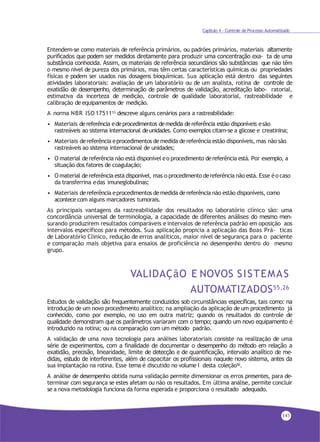 Capítulo 4 - Controle de Processo Automatizado
Entendem-se como materiais de referência primários, ou padrões primários, materiais altamente
purificados que podem ser medidos diretamente para produzir uma concentração exa- ta de uma
substância conhecida. Assim, os materiais de referência secundários são substâncias que não têm
o mesmo nível de pureza dos primários, mas têm certas características químicas ou propriedades
físicas e podem ser usados nas dosagens bioquímicas. Sua aplicação está dentro das seguintes
atividades laboratoriais: avaliação de um laboratório ou de um analista, rotina de controle de
exatidão de desempenho, determinação de parâmetros de validação, acreditação labo- ratorial,
estimativa da incerteza de medição, controle de qualidade laboratorial, rastreabilidade e
calibração deequipamentos de medição.
A norma NBR ISO 1751153 descreve alguns cenários para a rastreabilidade:
• Materiais dereferência edeprocedimentos demedida dereferência estão disponíveis esão
rastreáveis ao sistema internacional deunidades. Como exemplos citam-se a glicose e creatinina;
• Materiais dereferência eprocedimentos demedida dereferência estão disponíveis, mas não são
rastreáveis ao sistema internacional de unidades;
• O material dereferência não está disponível eo procedimento dereferência está. Por exemplo, a
situação dos fatores de coagulação;
• O material dereferência está disponível, mas o procedimento dereferência não está. Esse éo caso
da transferrina edas imuneglobulinas;
• Materiais dereferência eprocedimentos demedida dereferência não estão disponíveis, como
acontece com alguns marcadores tumorais.
As principais vantagens da rastreabilidade dos resultados no laboratório clínico são: uma
concordância universal de terminologia, a capacidade de diferentes análises do mesmo men-
surando produzirem resultados comparáveis e intervalos de referência padrão em oposição aos
intervalos específicos para métodos. Sua aplicação propicia a aplicação das Boas Prá- ticas
de Laboratório Clínico, redução de erros analíticos, maior nível de segurança para o paciente
e comparação mais objetiva para ensaios de proficiência no desempenho dentro do mesmo
grupo.
VALIDAÇãO E NOVOS SISTEMAS
AUTOMATIZADOS55,26
Estudos de validação são frequentemente conduzidos sob circunstâncias específicas, tais como: na
introdução de um novo procedimento analítico; na ampliação da aplicação de um procedimento já
conhecido, como por exemplo, no uso em outra matriz; quando os resultados do controle de
qualidade demonstram que os parâmetros variaram com o tempo; quando um novo equipamento é
introduzido na rotina; ou na comparação com um método padrão.
A validação de uma nova tecnologia para análises laboratoriais consiste na realização de uma
série de experimentos, com a finalidade de documentar o desempenho do método em relação a
exatidão, precisão, linearidade, limite de detecção e de quantificação, intervalo analítico de me-
didas, estudo de interferentes, além de capacitar os profissionais naquele novo sistema, antes da
sua implantação na rotina. Esse tema é discutido no volume I desta coleção50.
A análise de desempenho obtida numa validação permite dimensionar os erros presentes, para de-
terminar com segurança se estes afetam ou não os resultados. Em última análise, permite concluir
se a nova metodologia funciona da forma esperada e proporciona o resultado adequado.
141
 