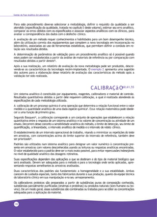 Gestão da Fase Analítica do Laboratório
Para este procedimento deve-se selecionar a metodologia, definir o requisito da qualidade a ser
atendido (especificação da qualidade, tratada no capítulo I deste volume), estimar seu erro analítico,
comparar os erros obtidos com os especificados e associar aspectos analíticos com os clínicos, para
avaliar a correspondência dos dados com o desfecho clínico.
A avaliação de um método requer conhecimentos e habilidades para um bom desempenho técnico,
além da utilização correta dos equipamentos que compõem a nova tecnologia em incorporação no
laboratório, associadas ao uso de ferramentas estatísticas, que permitam definir a conduta em re-
lação aos resultadosobtidos.
A determinação de parâmetros de validação para um procedimento analítico só é possível quando
estes podem ser estabelecidos a partir da análise de materiais de referência ou por comparação com
resultados obtidos a partir destes55.
Após a sua realização, um relatório de avaliação da nova metodologia pode ser produzido, descre-
vendo-se as características da tecnologia recém-implantada. O exemplo 2 apresenta uma sugestão
dos autores para a elaboração desse relatório de avaliação das características do método após a
validação ter sido realizada.
CALIBRAÇãO60,61,55
Um sistema analítico é constituído por equipamento, reagentes, calibradores e material de controle.
Resultados quantitativos obtidos a partir dele requerem calibração, a qual é realizada atendendo às
especificações de cada metodologia utilizada.
A calibração de um processo químico é uma operação que determina a relação funcional entre o valor
medido e a quantidade analítica de uma dada espécie química9
. Essa relação matemática pode obede-
cer a uma função deprimeiro grau.
Segundo Basques62
, a calibração corresponde a um conjunto de operações que estabelecem a relação
quantitativa entre a resposta de um sistema analítico e os valores de concentração ou atividade de um
ensaio. Decorrem desse conceito a sensibilidade analítica do método, o limite dedetecção, seu limite de
quantificação, a linearidade, o intervalo analítico de medida e o intervalo de relato clínico.
O estabelecimento de um intervalo operacional de trabalho, visando a minimizar as repetições do teste
em amostras, com concentrações acima do limite superior do intervalo de referência, também deve
ser priorizado62
.
Padrões são utilizados num sistema analítico para designar um valor numérico à concentração pre-
sente em amostras com valores desconhecidos usando as leituras ou respostas analíticas encontradas.
O valor estabelecido para o padrão deveser o mais exato possível, para evitar repercussões indesejáveis
no nível dequalidade analítico das dosagens rotineiras.
Suas especificações dependem das aplicações a que se destinam e do tipo de material biológico que
será analisado. Devem ser adequadas para o método e para a tecnologia onde serão aplicadas, apre-
sentando respostas semelhantes às amostras analisadas.
Duas características dos padrões são fundamentais: a homogeneidade e a sua estabilidade. Ambas
carecem de cuidados especiais, tanto dos fabricantes durante a sua produção, quanto da equipe técnica
do laboratório clínico emsua manipulação eno seu armazenamento.
Os calibradores proteicos são preparados a partir de substâncias puras de composição conhecida,
substâncias parcialmente purificadas (enzimas e proteínas) ou produtos naturais (soro humano ou bo-
vino). De um modo geral, essas substâncias são combinadas ou tratadas para se obter as concentrações
adequadas para a aplicação domaterial.
142
 