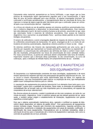 Capítulo 4 - Controle de Processo Automatizado
Comumente estes materiais apresentam-se na forma liofilizada, o que requer que as boas
práticas de manipulação sejam rigorosamente seguidas para a sua reconstituição. A água
deve ter grau de pureza adequado para essa diluição, as pipetas empregadas precisam ser
calibradas e verificadas periodicamente, a homogeneização deve ser executada de forma não
vigorosa e o tempo de espera sugerido pelo fabricante para que o calibrador possa ser utiliza-
do após a sua reconstituição deve ser respeitado.
As críticas em relação ao uso de padrões aquosos em sistemas analíticos automatizados leva-
ram a indústria diagnóstica a desenvolver os denominados multicalibradores. Esse material
tem sido elaborado a partir de matriz protéica humana ou de animais, assumindo–se que estes
são valorizados frente à materiais de referência secundários. Esse avanço da indústria
diagnóstica visa a aproximar as propriedades físico - químicas desses padrões às do material
biológico de pacientes.
O número de calibradores a serem empregados depende da resposta do sistema analítico fren-
te a diferentes concentrações do mensurando. Em geral, empregam-se de 2 a 6 níveis de cali-
bradores em sistemas automatizados, dependo se o sistema analítico é linear ou não linear.
Os sistemas analíticos não lineares são representados graficamente por uma curva, que é
descrita por equações que representam as funções polinomial, logarítmica ou exponencial. A
quantidade e a concentração dos calibradores são definidas de modo a conferir maior exati-
dão dos resultados, principalmente nas faixas de concentrações de maior utilidade médica.
Por essas características, os pontos de calibração devem compreender toda faixa de trabalho.
Importante ressaltar que a alteração dessa quantidade, ou das concentrações, na curva de
calibração, após a validação do método implica em comprometimento da sua exatidão.
INSTALAÇãO E MANUTENÇãO
DOS EQUIPAMENTOS63,47
Os lançamentos e as implementações constantes de novas tecnologias, equipamentos e de novos
ensaios laboratoriais requerem que haja uma preocupação dos gestores laboratoriais em ava- liar
os riscos64 e criarem mecanismos para evitar determinados tipos de falhas. Em especial dos
equipamentos, cujo mau funcionamento pode implicar na ampliação de erros, que eventualmente
podem trazer consequências drásticas para os clientes.
A manutenção dos equipamentos de produção laboratorial é um elemento chave tanto para a pro-
dutividade65, quanto para a qualidade dos produtos. Desse modo, as dimensões da qualidade e da
confiabilidade têm se tornado cada vez mais importantes para os consumidores, em especial dos
compradores deserviços laboratoriais66
.
Dos diversos setores da economia, a saúde é considerada um dos mais complexos, em razão da sua
missão de assistir, diagnosticar, tratar e reabilitar pessoas que não estejam gozando de sua plena
saúde, e também porque exigem o estabelecimento de instalações, equipamentos com gestão
específicos e ininterruptos67.
Para que o sistema automatizado mantenha-se ativo, operante e confiável as equipes do labo-
ratório devem desenvolver um sistema de gestão eficaz63. Este gerenciamento de equipamentos
envolve múltiplas etapas. Passando pelo inventário dos equipamentos, inspeções periódicas dos
equipamentos, recebimento e instalação dos equipamentos com peças de reposição, codificação e
identificação dos novos equipamentos. Preocupando-se com os controles necessários, desde a
solicitação do serviço para a manutenção até o retorno do equipamento à operação, bem como os
controles da qualidade dos serviços prestados.
143
 