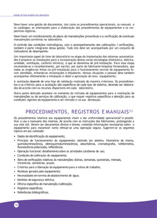 Gestão da Fase Analítica do Laboratório
Deve haver uma gestão de documentos, tais como os procedimentos operacionais, os manuais e
os catálogos; as orientações para a elaboração dos procedimentos de equipamentos e os res-
pectivos registros.
Deve haver um monitoramento do plano de manutenções preventivas e a verificação de eventuais
manutenções corretivas no laboratório.
O controle das condições metrológicas, com o acompanhamento das calibrações / verificações,
também é parte integrante dessa gestão. Tudo isto deve ser acompanhado por um conjunto de
indicadores de desempenho.
Um importante papel do time do laboratório na etapa da implantação dos sistemas automatiza-
dos é preparar as instalações para a incorporação destas novas tecnologias (hidráulica, elétrica,
umidade, ventilação, conforto térmico), o que se denomina de pré-instalação. Para essa etapa
recomenda-se o reconhecimento, por escrito, por parte do fabricante/empresa fornecedora, que
todas as exigências feitas na pré-instalação para o funcionamento normal do equipamento fo-
ram atendidas, evitando-se reclamações e dissabores. Nessas situações o pessoal deve também
acompanhar efetivamente a instalação e obter a aprovação do novo equipamento.
A aceitação depende de uma fase de validação realizada de maneira criteriosa. Os procedimen-
tos e os critérios para a aceitação são específicos de cada tipo de sistema, devendo ser elabora-
dos deacordo com os recursos disponíveis em cada laboratório.
Outro ponto delicado acontece no momento da retirada de equipamentos para a realização de
manutenções ou de serviços de calibração, o que requer registros específicos e atenção para as
condições vigentes do equipamento a ser retirado e na sua devolução.
PROCEDIMENTOS, REGISTROS E MANUAIS53
Os procedimentos relativos aos equipamentos visam a dar uniformidade operacional53
e possibi-
litar o uso e manuseio dos mesmos, de acordo com as instruções dos fabricantes, prolongando a
sua vida útil. Devem ser documentos diretos e breves, contendo informações necessárias sobre o
equipamento para esclarecer como efetuar-se uma operação segura. Sugerem-se os seguintes
tópicos em seu conteúdo:
• Dados de identificação do equipamento;
• Princípio de funcionamento do equipamento: eletrodo íon seletivo, fotometria de chama,
quimioluminescência, eletroquimioluminescência, absorbância, cromatografia, nefelometria,
fluorescência polarizada, reflectância;
• Operação funcional: detalhamento sobre as atividades cotidianas de uso;
• Condições decalibração do equipamento;
• Itens de verificações relativas às manutenções: diárias, semanais, quinzenais, mensais,
trimestrais, semestrais, anuais;
• Critérios para a liberação do equipamento para a rotina de trabalho;
• Resíduos gerados pelo equipamento;
• Necessidades em termos deabastecimento de água;
• Medidas desegurança elétrica;
• Oficina especifica de manutenção /calibração;
• Registros específicos;
• Referências bibliográficas.
144
 