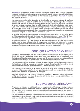 Capítulo 4 - Controle de Processo Automatizado
O exemplo 3 apresenta um modelo de layout para esse documento. Para facilitar o gerencia-
mento das condições de cada equipamento, o laboratório pode criar um prontuário individual,
em papel ou eletrônico, correspondente ao histórico do equipamento47. O exemplo 4 descreve
uma sugestão de registro.
Esse documento contém, além dos dados de identificação, os endereços, números de telefones,
endereço eletrônico (e-mail) de contato com os responsáveis e denominação das oficinas ou
empresas que realizam serviços de calibração e manutenções, assim como os nomes das pessoas
de contato nesses prestadores. O seu conteúdo compreende desde a instalação até a sua substi-
tuição. Dele constam as tarefas de manutenção preventiva e corretiva, calibrações, verificações
de calibrações, mudanças de local da instalação, atualização de softwares, entre outras. Dessa
forma, no histórico do equipamento ficam registrados os incidentes, as avarias, as reparações e
intervenções em geral ao longo detodo o seu ciclo de vida.
Os registros das manutenções preventivas e corretivas e das verificações de calibrações podem
ser feitos separadamente do histórico. Neste caso denomina-se o registro como Folha de Manu-
tenção deEquipamentos, cujo modelo proposto pelos autores está contido no exemplo 5.
Fontes de informações, tais como manuais de operação, manuais dedicados à equipe de manu-
tenção, material sobre os lançamentos de equipamentos nacionais e internacionais, livros sobre
sistemas de gerenciamento em manutenção e folhetos contendo os locais de aquisição de peças de
reposição fazem parte da documentação necessária à equipe de manutenção.
CONDIÇÕES METROLÓGICAS53,63,47
A importância da metrologia aplicada à medicina laboratorial vem crescendo no mercado bra-
sileiro. Isso vem se consolidando em decorrência de inovações tecnológicas, da elevada com-
plexidade e sofisticação dos processos laboratoriais, do comprometimento com a qualidade, da
necessidade deotimização da produtividade e da elevada competitividade no setor.
Esse conjunto de fatores, associado à maior conscientização do consumidor quanto aos seus
direitos, trouxe também preocupações redobradas por parte dos gestores dos laboratórios com a
confiabilidade das medições que realizam no dia a dia do laboratório clínico.
Importante relembrar a definição de calibração, como o conjunto de operações que relacionam
os valores indicados com aqueles de uma grandeza determinada por um padrão de referência,
sempre que se empregam equipamentos de medições.
Quaisquer equipamentos que efetuem medidas no laboratório devem ter asseguradas as suas
condições metrológicas, com o uso de padrões rastreáveis, tendo o serviço sido realizado por
profissional devidamente habilitado.
EQUIPAMENTOS CRíTICOS43,47
Um ponto a se destacar na catalogação são os equipamentos críticos ao processo produtivo68,
cuja determinação é um desafio aos gestores, uma vez que devem ser tratados de forma dife-
renciada a fim de evitar danos humanos, financeiros e ambientais à empresa, aos colabora-
dores e à sociedade.
São considerados equipamentos críticos dentro do laboratório aqueles que afetam diretamen-
te a qualidade do produto final e que se tornam gargalos à produção laboratorial, gerando alto
custo, com paradas não programadas.
145
 