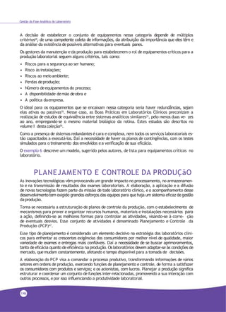 Gestão da Fase Analítica do Laboratório
A decisão de estabelecer o conjunto de equipamentos nessa categoria depende de múltiplos
critérios69
, de uma competente coleta de informações, da atribuição da importância que eles têm e
da análise da existência depossíveis alternativas para eventuais panes.
Os gestores da manutenção e da produção para estabelecerem o rol de equipamentos críticos para a
produção laboratorial seguem alguns critérios, tais como:
• Riscos para a segurança ao ser humano;
• Risco às instalações;
• Riscos ao meioambiente;
• Perdas deprodução;
• Número deequipamentos do processo;
• A disponibilidade demão deobra e
• A política daempresa.
O ideal para os equipamentos que se encaixam nessa categoria seria haver redundâncias, sejam
elas ativas ou passivas70. Nesse caso, as Boas Práticas em Laboratórios Clínicos preconizam a
realização de estudos de equivalência entre sistemas analíticos similares33, pelo menos duas ve- zes
ao ano, empregando-se o mesmo material biológico da rotina. Estes estudos são descritos no
volume I destacoleção50.
Como a presença de sistemas redundantes écara e complexa, nem todos os serviços laboratoriais es-
tão capacitados a executá-los. Daí a necessidade de haver os planos de contingências, com os testes
simulados para o treinamento dos envolvidos e a verificação de sua eficácia.
O exemplo 6 descreve um modelo, sugerido pelos autores, de lista para equipamentos críticos no
laboratório.
PLANEJAMENTO E CONTROLE DA PRODUÇãO
As inovações tecnológicas vêm provocando um grande impacto no processamento, no armazenamen-
to e na transmissão de resultados dos exames laboratoriais. A elaboração, a aplicação e a difusão
de novas tecnologias fazem parte da missão de todo laboratório clínico, e o acompanhamento desse
desenvolvimento tem exigido grandes esforços das equipes para que haja um sistema eficaz de gestão
daprodução.
Torna-se necessária a estruturação de planos de controle da produção, com o estabelecimento de
mecanismos para prover e organizar recursos humanos, materiais e instalações necessários para
a ação, definindo-se as melhores formas para controlar as atividades, visando-se à corre- ção
de eventuais desvios. Esse conjunto de atividades é denominado Planejamento e Controle da
Produção (PCP)47
.
Esse tipo de planejamento é considerado um elemento decisivo na estratégia dos laboratórios clíni-
cos para enfrentar as crescentes exigências dos consumidores por melhor nível de qualidade, maior
variedade de exames e entregas mais confiáveis. Daí a necessidade de se buscar aprimoramentos,
tanto de eficácia quanto de eficiência na produção. Os laboratórios devem adaptar-se às condições de
mercado, quemudam constantemente, afetando o tempo disponível para a tomada de decisões.
A elaboração do PCP visa a comandar o processo produtivo, transformando informações de vários
setores em ordens de produção, exercendo funções de planejamento e controle, de forma a satisfazer
os consumidores com produtos e serviços; e os acionistas, com lucros. Planejar a produção significa
estruturar e coordenar um conjunto de funções inter-relacionadas, promovendo a sua interação com
outros processos, e por isso influenciando a produtividade laboratorial.
146
 