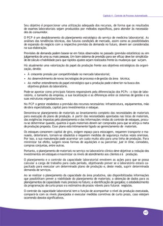 Capítulo 4 - Controle de Processo Automatizado
Seu objetivo é proporcionar uma utilização adequada dos recursos, de forma que os resultados
de exames laboratoriais sejam produzidos por métodos específicos, para atender às necessida-
des do consumidor.
O PCP é um desdobramento do planejamento estratégico do serviço de medicina laboratorial. As
análises das tendências técnicas, das futuras condições de mercado, assim como as possibilidades
de expansão do negócio com a respectiva previsão da demanda no futuro, devem ser consideradas
na sua elaboração.
Previsões de demanda podem basear-se em fatos observados no passado (previsão estatística) ou em
julgamentos de uma ou mais pessoas. Um bom sistema de previsão para ser eficaz deve ter simplicida-
dedecálculo ehabilidade para querápidos ajustes sejam realizados frenteàs mudanças que surjam.
Há atualmente uma valorização do papel da produção frente aos objetivos estratégicos da organi-
zação, devido:
• À crescente pressão por competitividade no mercado laboratorial;
• Ao desenvolvimento denovas tecnologias deprocesso edegestão da área técnica;
• Ao melhor entendimento do papel estratégico quea produção pode edeveter na busca dos
objetivos globais do laboratório.
Pode-se apontar como principais fatores responsáveis pela diferenciação dos PCPs : o tipo de labo-
ratório, o tamanho da empresa, a sua localização e as diferenças entre os sistemas de gestão e as
suas estruturas organizacionais.
No PCP o gestor estabelece a previsão dos recursos necessários: infraestrutura, equipamentos, mão
deobra especializada, capital para investimentos e estoque.
Denomina-se planejamento de materiais ao levantamento completo das necessidades de materiais
para execução do plano de produção. A partir das necessidades apontadas nas listas de materiais,
das exigências impostas pelo planejamento e das informações vindas do controle de estoques, procu-
ra-se determinar quando, quantos e quais materiais devem ser comprados para que se atinja a meta
deprodução proposta. Esse plano está intimamente ligado ao gerenciamento de materiais.
Os estoques consomem capital de giro, exigem espaço para estocagem, requerem transporte e ma-
nuseio, deterioram, tornam-se obsoletos e requerem medidas de segurança muitas vezes onerosas.
Por isso, a sua manutenção pode acarretar um custo muito alto para uma linha de produção. Para
minimizar tal efeito, surgem novas formas de aquisições e ou parcerias: just in time, comodato,
compras conjuntas, entre outras.
Portanto, o planejamento de materiais no serviço no laboratório clínico deve objetivar a redução dos
investimentos em estoques emaximizar os níveis deatendimento aos clientes eà produção.
O planejamento e o controle da capacidade laboratorial envolvem as ações para que se possa
calcular a carga de trabalho para cada período, objetivando prever se o laboratório estará ca-
pacitado para executar um determinado plano de produção e, deste modo, suprir determinada
demanda de serviços.
Ao se realizar o planejamento da capacidade da área produtiva, são disponibilizadas informações
que possibilitam prever a viabilidade do planejamento de materiais; a obtenção de dados para os
planejamentos de capacidade mais precisos no futuro; a identificação de gargalos; o estabelecimento
da programação decurto prazo ea estimativa deprazos viáveis para futuros negócios.
O controle da capacidade laboratorial tem a função de acompanhar o nível da produção executada,
compará-la com os níveis planejados e executar medidas corretivas de curto prazo, caso estejam
ocorrendo desvios significativos.
147
 