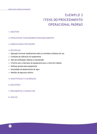 Gestão da Fase Analítica do Laboratório
ExEMPLO 3
ITENS DO PROCEDIMENTO
OPERACIONAL PADRãO
1. OBJETIVO
2. PRINCIPIO DE FUNCIONAMENTO DO EQUIPAMENTO
3. ABREVIATURAS/DEFINIÇÕES
4. DESCRIÇãO
• Operação funcional: detalhamento sobre as atividades cotidianas de uso
• Condições decalibração do equipamento
• Itens de verificações relativas à manutenção
• Critérios para a liberação do equipamento para a rotina de trabalho
• Resíduos gerados pelo equipamento
• Necessidade deabastecimento de água
• Medidas desegurança elétrica
5. MANUTENÇãO E CALIBRAÇãO
6. REGISTROS
7. DOCUMENTOS A CONSULTAR
8. ANExOS
152
 