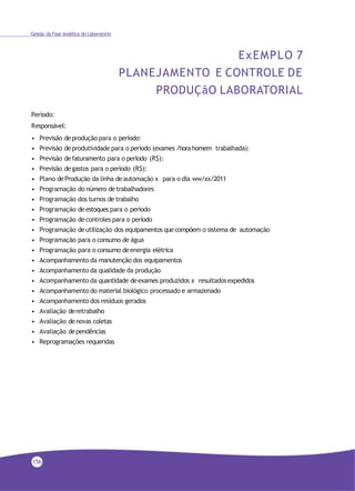 Gestão da Fase Analítica do Laboratório
ExEMPLO 7
PLANEJAMENTO E CONTROLE DE
PRODUÇãO LABORATORIAL
Período:
Responsável:
• Previsão deprodução para o período:
• Previsão deprodutividade para o período (exames /hora homem trabalhada):
• Previsão defaturamento para o período (R$):
• Previsão degastos para o período (R$):
• Plano deProdução da linha deautomação x para o dia ww/xx/2011
• Programação do número de trabalhadores
• Programação dos turnos de trabalho
• Programação deestoques para o período
• Programação decontroles para o período
• Programação deutilização dos equipamentos quecompõem o sistema de automação
• Programação para o consumo de água
• Programação para o consumo deenergia elétrica
• Acompanhamento da manutenção dos equipamentos
• Acompanhamento da qualidade da produção
• Acompanhamento da quantidade deexames produzidos x resultadosexpedidos
• Acompanhamento do material biológico processado e armazenado
• Acompanhamento dos resíduos gerados
• Avaliação deretrabalho
• Avaliação denovas coletas
• Avaliação dependências
• Reprogramações requeridas
156
 