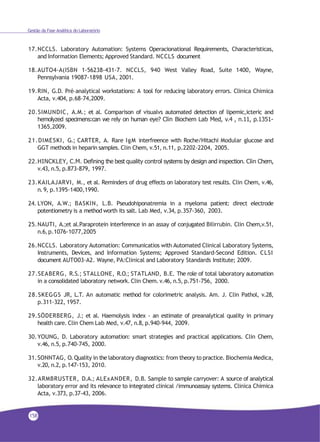 Gestão da Fase Analítica do Laboratório
17.NCCLS. Laboratory Automation: Systems Operacionational Requirements, Characteristicas,
and Information Elements; Approved Standard. NCCLS document
18.AUTO4-A(ISBN 1-56238-431-7. NCCLS, 940 West Valley Road, Suite 1400, Wayne,
Pennsylvania 19087-1898 USA, 2001.
19.RIN, G.D. Pré–analytical workstations: A tool for reducing laboratory errors. Clinica Chimica
Acta, v.404, p.68-74,2009.
20.SIMUNDIC, A.M.; et al. Comparison of visualvs automated detection of lipemic,icteric and
hemolyzed specimens:can we rely on human eye? Clin Biochem Lab Med, v.4 , n.11, p.1351-
1365,2009.
21.DIMESKI, G.; CARTER, A. Rare IgM interfreence with Roche/Hitachi Modular glucose and
GGT methods in heparin samples. Clin Chem, v.51, n.11, p.2202-2204, 2005.
22.HINCKLEY, C.M. Defining the best quality control systems by design and inspection. Clin Chem,
v.43, n.5, p.873-879, 1997.
23.KAILAJARVI, M., et al. Reminders of drug effects on laboratory test results. Clin Chem, v.46,
n.9, p.1395-1400,1990.
24. LYON, A.W.; BASKIN, L.B. Pseudohiponatremia in a myeloma patient: direct electrode
potentiometry is a method worth its salt. Lab Med, v.34, p.357-360, 2003.
25.NAUTI, A.;et al.Paraprotein interference in an assay of conjugated Bilirrubin. Clin Chem,v.51,
n.6,p.1076-1077,2005
26.NCCLS. Laboratory Automation: Communicatios with Automated Clinical Laboratory Systems,
Instruments, Devices, and Information Systems; Approved Standard-Second Edition. CLSI
document AUTO03-A2. Wayne, PA:Clinical and Laboratory Standards Institute; 2009.
27.SEABERG, R.S.; STALLONE, R.O.; STATLAND, B.E. The role of total laboratory automation
in a consolidated laboratory network. Clin Chem. v.46, n.5, p.751-756, 2000.
28.SKEGGS JR, L.T. An automatic method for colorimetric analysis. Am. J. Clin Pathol, v.28,
p.311-322, 1957.
29.SÖDERBERG, J.; et al. Haemolysis index - an estimate of preanalytical quality in primary
health care. Clin Chem Lab Med, v.47, n.8, p.940-944, 2009.
30.YOUNG, D. Laboratory automation: smart strategies and practical applications. Clin Chem,
v.46, n.5, p.740-745, 2000.
31.SONNTAG, O.Quality in the laboratory diagnostics: from theory to practice. Biochemia Medica,
v.20, n.2, p.147-153, 2010.
32.ARMBRUSTER, D.A.; ALExANDER, D.B. Sample to sample carryover: A source of analytical
laboratory error and its relevance to integrated clinical /immunoassay systems. Clinica Chimica
Acta, v.373, p.37-43, 2006.
158
 