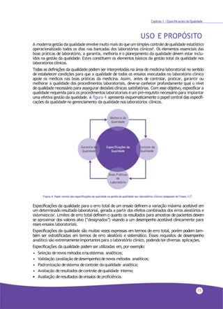 15
Capítulo 1 - Especificações da Qualidade
USO E PROPÓSITO
A moderna gestão da qualidade envolve muito mais do queum simples controle dequalidade estatístico
operacionalizado todos os dias nas bancadas dos laboratórios clínicos8. Os elementos essenciais das
boas práticas de laboratório, a garantia, melhoria e o planejamento da qualidade devem estar inclu-
ídos na gestão da qualidade. Estes constituem os elementos básicos da gestão total da qualidade nos
laboratórios clínicos.
Todas as definições da qualidade podem ser interpretadas na área de medicina laboratorial no sentido
de estabelecer condições para que a qualidade de todos os ensaios executados no laboratório clínico
apoie os médicos nas boas práticas da medicina. Assim, antes de controlar, praticar, garantir ou
melhorar a qualidade dos procedimentos laboratoriais, deve-se conhecer profundamente qual o nível
de qualidade necessário para assegurar decisões clínicas satisfatórias. Com esse objetivo, especificar a
qualidade requerida para os procedimentos laboratoriais éum pré-requisito necessário para implantar
uma efetiva gestão da qualidade. A figura 4 apresenta esquematicamente o papel central das especifi-
cações da qualidade no gerenciamento da qualidade nos laboratórios clínicos.
Especificações da qualidade para o erro total de um ensaio definem a variação máxima aceitável em
um determinado resultado laboratorial, gerada a partir dos efeitos combinados dos erros aleatórios e
sistemáticos2. Limites de erro total definem o quanto os resultados para amostras de pacientes devem
se aproximar dos valores alvo (“designados”) visando a um desempenho aceitável clinicamente para
esses ensaios laboratoriais.
Especificações da qualidade são muitas vezes expressas em termos de erro total, porém podem tam-
bém ser estratificadas em termos de erro aleatório e sistemático. Esses requisitos de desempenho
analítico são extremamenteimportantes para o laboratório clínico, podendoter diversas aplicações.
Especificações da qualidade podem ser utilizadas em, por exemplo:
• Seleção denovos métodos e/ousistemas analíticos;
• Validação (avaliação dedesempenho)denovos métodos analíticos;
• Padronização desistema decontrole da qualidade analítica;
• Avaliação deresultados decontrole dequalidade interno;
• Avaliação de resultados de ensaios de proficiência.
 