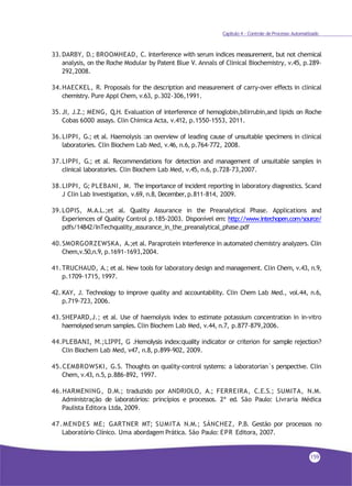 Capítulo 4 - Controle de Processo Automatizado
33.DARBY, D.; BROOMHEAD, C. Interference with serum indices measurement, but not chemical
analysis, on the Roche Modular by Patent Blue V. Annals of Clinical Biochemistry, v.45, p.289-
292,2008.
34.HAECKEL, R. Proposals for the description and measurement of carry-over effects in clinical
chemistry. Pure Appl Chem, v.63, p.302-306,1991.
35.JI, J.Z.; MENG, Q.H. Evaluation of interference of hemoglobin,bilirrubin,and lipids on Roche
Cobas 6000 assays. Clin Chimica Acta, v.412, p.1550-1553, 2011.
36.LIPPI, G.; et al. Haemolysis :an overview of leading cause of unsuitable specimens in clinical
laboratories. Clin Biochem Lab Med, v.46, n.6, p.764-772, 2008.
37.LIPPI, G.; et al. Recommendations for detection and management of unsuitable samples in
clinical laboratories. Clin Biochem Lab Med, v.45, n.6, p.728-73,2007.
38.LIPPI, G; PLEBANI, M. The importance of incident reporting in laboratory diagnostics. Scand
J Clin Lab Investigation, v.69, n.8, December,p.811-814, 2009.
39.LOPIS, M.A.L.;et al. Quality Assurance in the Preanalytical Phase. Applications and
Experiences of Quality Control p.185-2003. Disponível em: http://www.intechopen.com/source/
pdfs/14842/InTechquality_assurance_in_the_preanalytical_phase.pdf
40.SMORGORZEWSKA, A.;et al. Paraprotein interference in automated chemistry analyzers. Clin
Chem,v.50,n.9, p.1691-1693,2004.
41.TRUCHAUD, A.; et al. New tools for laboratory design and management. Clin Chem, v.43, n.9,
p.1709-1715, 1997.
42. KAY, J. Technology to improve quality and accountability. Clin Chem Lab Med., vol.44, n.6,
p.719-723, 2006.
43.SHEPARD,J.; et al. Use of haemolysis index to estimate potassium concentration in in-vitro
haemolysed serum samples. Clin Biochem Lab Med, v.44, n.7, p.877-879,2006.
44.PLEBANI, M.;LIPPI, G .Hemolysis index:quality indicator or criterion for sample rejection?
Clin Biochem Lab Med, v47, n.8, p.899-902, 2009.
45.CEMBROWSKI, G.S. Thoughts on quality-control systems: a laboratorian´s perspective. Clin
Chem, v.43, n.5, p.886-892, 1997.
46.HARMENING, D.M.; traduzido por ANDRIOLO, A.; FERREIRA, C.E.S.; SUMITA, N.M.
Administração de laboratórios: princípios e processos. 2ª ed. São Paulo: Livraria Médica
Paulista Editora Ltda, 2009.
47.MENDES ME; GARTNER MT; SUMITA N.M.; SÁNCHEZ, P.B. Gestão por processos no
Laboratório Clínico. Uma abordagem Prática. São Paulo: EPR Editora, 2007.
159
 