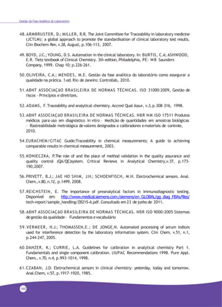 Gestão da Fase Analítica do Laboratório
48.ARMBRUSTER, D.; MILLER, R.R. The Joint Committee for Traceability in laboratory medicine
(JCTLM): a global approach to promote the standardisation of clinical laboratory test results.
Clin Biochem Rev,v.28, August, p.106-113, 2007.
49.BOYD, J.C.; YOUNG, D.S. Automation in theclinical laboratory. In: BURTIS, C.A; ASHWOOD,
E.R. Tietz textbook of Clinical Chemistry. 3th edition, Philadelphia, PE: WB Saunders
Company, 1999. Chap 10; p.226-261.
50.OLIVEIRA, C.A.; MENDES, M.E. Gestão da fase analítica do laboratório como assegurar a
qualidade na prática. 1.ed. Rio deJaneiro: Controllab, 2010.
51.ABNT ASSOCIAÇãO BRASILEIRA DE NORMAS TÉCNICAS. ISO 31000:2009, Gestão de
riscos - Princípios e diretrizes.
52.ADAMS, F.Traceability and analytical chemistry. Accred Qual Assur, v.3,p.308-316, 1998.
53.ABNT ASSOCIAÇãO BRASILEIRA DE NORMAS TÉCNICAS. NBR NM ISO 17511 Produtos
médicos para uso em diagnóstico in vitro – Medição de quantidades em amostras biológicas
– Rastreabilidade metrológica devalores designados a calibradores emateriais de controle,
2010.
54.EURACHEM/CITAC Guide:Traceability in chemical measurements; A guide to achieving
comparable results in chemical measurement, 2003.
55.KONIECZKA, P.The role of and the place of method validation in the quality assurance and
quality control (QA/QC)system. Critical Reviews in Analytical Chemistry,v.37, p.173-
190,2007.
56.PRIVETT, B.J.; JAE HO SHIM, J.H.; SCHOENFISCH, M.H. Electrochemical sensors. Anal.
Chem.,v.80, n.12, p.1499, 2008.
57.REICHSTEIN, E. The importance of preanalytical factors in Immunodiagnostic testing.
Disponível em: http://www.medical.siemens.com./siemens/en_GLOBAL/gg_diag_FBAs/files/
tech-report/sample_handling/ZB215-A.pdf. Consultado em23 dejunho de 2011.
58.ABNT ASSOCIAÇãO BRASILEIRA DE NORMAS TÉCNICAS. NBR ISO 9000:2005 Sistemas
degestão da qualidade – Fundamentos evocabulário
59.VERMEER, H.J.; THOMASSEN,E.; DE JONGE,N. Automated processing of serum indices
used for interference detection by the laboratory information system. Clin Chem, v.51, n.1,
p.244-247, 2005.
60.DANZER, K.; CURRIE, L.A. Guidelines for calibration in analytical chemistry Part 1.
Fundamentals and single component calibration. (IUPAC Recommendations 1998. Pure Appl.
Chem., v.70, n.4, p.993-1014, 1998.
61.CZABAN, J.D. Eletrochemical sensors in clinical chemistry: yesterday, today and tomorrow.
Anal.Chem, v.57, p.1917-1920, 1985.
160
 