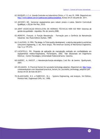 Capítulo 4 - Controle de Processo Automatizado
62.BASQUES,J.C.A. Usando Controles no Laboratório Clínico, n°13, ano 19, 1998. Disponível em:
http://www.labtest.com.br/publicacoes/publicacoeslabtest.Acesso em25 dejunho de 2011.
63.MENDES ME. Gerenciar equipamentos para reduzir prazos e custos. Boletim ControlLab
Qualifique; v.28,Jan Fev Mar, 2010.
64.ABNT ASSOCIAÇãO BRASILEIRA DE NORMAS TÉCNICAS NBR ISO 9001 Sistemas de
gestão da qualidade - requisitos. Rio de Janeiro,2008.
65.MONCHY, François. A Função Manutenção – Formação para a Gerência da Manutenção
Industrial. São Paulo:Editora Durban, 1989.
66.CLAUSING, D.1994. Thedesign. In:Total quality development:a setp-by-stepguide toworldclass
concurrent engineering. 2. ed., Nova Iorque, The American Society of Mechanical Engineerss.
Cap. 5, p. 175-273.
67.LUCATELLI, MV. Proposta de aplicação da manutenção centrada em confiabilidade em
equipamentos médico-hospitalares, Florianópolis, 2002. Tese (Doutorado em Engenharia
Elétrica) - Centro Tecnológico, Universidade Federal deSanta Catarina.
68.KARDEC, A.; NASCIF, J. Manutenção:função estratégica. 2.ed. Rio de Janeiro: Qualitymark,
2001.
69.HELMANN, D. Practical factors for successful technology adoption. Disponível em: http://www.
createandsustain.com/download/practical_factors_for_successful_technology_adoption.pdf.
Acesso em 26 demaio de 2011.
70.BLANCHARD, B.S. e FABRYCKY, W.J. – Systems Engineering, and Analysis, 3rd Edition,
Prentice Hall, Englewood Cliffs, NJ, 1998.
161
 