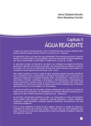 Maria ElizabeteMendes
Nairo Massakazu Sumita
Capítulo 5
ÁGUAREAGENTE
A água é um recurso natural essencial à vida e é fundamental que o processo de gestão desse
precioso elemento busque máximas eficiência e eficácia na sua utilização.
No laboratório clínico, em razão das suas propriedades físico-químicas peculiares, é possível
realizar um controle efetivo da sua qualidade, através da mensuração de alguns parâmetros,
tais como a condutividade, a resistividade, a medida do pH e o grau de dureza.
As aplicações da água no laboratório vão desde a sua utilização na lavagem de vidrarias,
passando por diluições, pelo preparo de soluções, pela reconstituição de reagentes e materiais
de controle, até o seu uso em sofisticadas técnicas para estudo molecular, para análises cro-
matográficas ou por espectrometria de massas, entre outros.
Este capítulo propõe-se a discutir o papel da água, enquanto reagente de grande importância
para o laboratório clínico, apresentando as principais metodologias para a purificação e os
respectivos fundamentos. Os métodos abordados serão o abrandamento, a adsorção com car-
vão ativado, a filtração, a destilação, a deionização, a eletrodeionização, a fotooxidação por
sistema ultravioleta, a osmose reversa, a microfiltração e a ultrafiltração. Além disso, serão
apresentados os critérios para escolha do método de purificação adequado para as diferentes
aplicações técnicas, as suas vantagens e as desvantagens.
É oportuno ressaltar que uma tecnologia utilizada isoladamente não é efetiva na remoção de
todos os tipos de contaminantes. Há necessidade de se combinar diferentes métodos de purifi-
cação para se obter o efetivo tratamento da água para uso laboratorial.
Os principais contaminantes presentes na água e as repercussões na rotina do laboratório
clínico também serão discutidos, incluindo-se: material particulado e coloide, substâncias
inorgânicas e gases dissolvidos, compostos orgânicos dissolvidos, microrganismos com seus
subprodutos (pirogênios).
Entre as novas tendências no estudo da água reagente, destaca-se a questão da validação e
revalidação do sistema de purificação de água. Processos esses que serão detalhados neste
texto, incluindo-se um fluxo para elaboração de um plano de validação/revalidação e obtenção
dos respectivos relatórios.
163
 