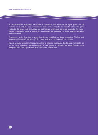Gestão da Fase Analítica do Laboratório
Os procedimentos adequados de coleta e transporte das amostras da água, para fins de
controle da qualidade, são apresentados como uma atividade de elevada criticidade para
avaliação da água, e da tecnologia de purificação empregada para sua obtenção. Os meca-
nismos empregados para a realização do controle da qualidade da água reagente também
serão discutidos.
Finalmente, serão descritas as especificações de qualidade da água, segundo o Clinical and
Laboratory Standards Institute (CLSI), para aplicação nos laboratórios clínicos.
Espera-se que o texto contribua para auxiliar o leitor na elucidação das dúvidas em relação ao
uso da água reagente, particularmente no que tange à definição da especificação mais
adequada para cada tipo de aplicação dentro do laboratório.
164
 