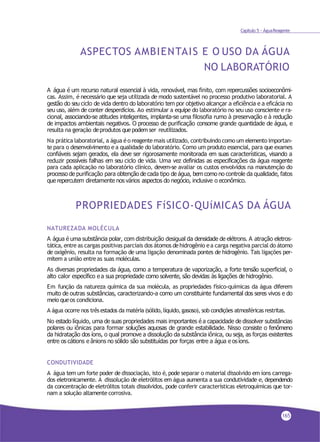 Capítulo 5 - ÁguaReagente
ASPECTOS AMBIENTAIS E O USO DA ÁGUA
NO LABORATÓRIO
A água é um recurso natural essencial à vida, renovável, mas finito, com repercussões socioeconômi-
cas. Assim, é necessário que seja utilizada de modo sustentável no processo produtivo laboratorial. A
gestão do seu ciclo de vida dentro do laboratório tem por objetivo alcançar a eficiência e a eficácia no
seu uso, além de conter desperdícios. Ao estimular a equipe do laboratório no seu uso consciente e ra-
cional, associando-se atitudes inteligentes, implanta-se uma filosofia rumo à preservação e à redução
de impactos ambientais negativos. O processo de purificação consome grande quantidade de água, e
resulta na geração deprodutos quepodem ser reutilizados.
Na prática laboratorial, a água éo reagente mais utilizado, contribuindo como um elemento importan-
te para o desenvolvimento e a qualidade do laboratório. Como um produto essencial, para que exames
confiáveis sejam gerados, ela deve ser rigorosamente monitorada em suas características, visando a
reduzir possíveis falhas em seu ciclo de vida. Uma vez definidas as especificações da água reagente
para cada aplicação no laboratório clínico, devem-se avaliar os custos envolvidos na manutenção do
processo de purificação para obtenção de cada tipo de água, bem como no controle da qualidade, fatos
que repercutem diretamente nos vários aspectos do negócio, inclusive o econômico.
PROPRIEDADES FíSICO-QUíMICAS DA ÁGUA
NATUREZADA MOLÉCULA
A água é uma substância polar, com distribuição desigual da densidade de elétrons. A atração eletros-
tática, entre as cargas positivas parciais dos átomos dehidrogênio ea carga negativa parcial do átomo
de oxigênio, resulta na formação de uma ligação denominada pontes de hidrogênio. Tais ligações per-
mitem a união entreas suas moléculas.
As diversas propriedades da água, como a temperatura de vaporização, a forte tensão superficial, o
alto calor específico e a sua propriedade como solvente, são devidas às ligações de hidrogênio.
Em função da natureza química da sua molécula, as propriedades físico-químicas da água diferem
muito de outras substâncias, caracterizando-a como um constituinte fundamental dos seres vivos e do
meio queos condiciona.
A água ocorre nos trêsestados da matéria (sólido,líquido,gasoso), sob condições atmosféricas restritas.
No estado líquido, uma de suas propriedades mais importantes é a capacidade de dissolver substâncias
polares ou iônicas para formar soluções aquosas de grande estabilidade. Nisso consiste o fenômeno
da hidratação dos íons, o qual promove a dissolução da substância iônica, ou seja, as forças existentes
entre os cátions e ânions no sólido são substituídas por forças entre a água e osíons.
CONDUTIVIDADE
A água tem um forte poder de dissociação, isto é, pode separar o material dissolvido em íons carrega-
dos eletronicamente. A dissolução de eletrólitos em água aumenta a sua condutividade e, dependendo
da concentração de eletrólitos totais dissolvidos, pode conferir características eletroquímicas que tor-
nam a solução altamente corrosiva.
165
 