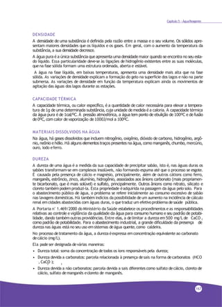 Capítulo 5 - ÁguaReagente
DENSIDADE
A densidade de uma substância é definida pela razão entre a massa e o seu volume. Os sólidos apre-
sentam maiores densidades que os líquidos e os gases. Em geral, com o aumento da temperatura da
substância, a sua densidade decresce.
A água pura é a única substância que apresenta uma densidade maior quando se encontra no seu esta-
do líquido. Essa particularidade deve-se às ligações de hidrogênio existentes entre as suas moléculas,
quena fase sólida formam uma estrutura ordenada, aberta e estável.
A água na fase líquida, em baixas temperaturas, apresenta uma densidade mais alta que na fase
sólida. As variações de densidade explicam a formação do gelo na superfície dos lagos e não na parte
submersa. As variações de densidade em função da temperatura explicam ainda os movimentos de
agitação das águas dos lagos durante as estações.
CAPACIDADE TÉRMICA
A capacidade térmica, ou calor específico, é a quantidade de calor necessária para elevar a tempera-
tura de 1g de uma determinada substância, cuja unidade de medida é a caloria. A capacidade térmica
da água pura é de 1cal/ºC. À pressão atmosférica, a água tem ponto de ebulição de 100ºC e de fusão
de 0ºC, com calor de vaporização de 1000J/mol a 100ºC.
MATERIAIS DISSOLVIDOS NA ÁGUA
Na água, há gases dissolvidos que incluem nitrogênio, oxigênio, dióxido de carbono, hidrogênio, argô-
nio, neônio e hélio. Há alguns elementos traços presentes na água, como manganês, chumbo, mercúrio,
ouro, iodo eferro.
DUREZA
A dureza de uma água é a medida da sua capacidade de precipitar sabão, isto é, nas águas duras os
sabões transformam-se em complexos insolúveis, não formando espuma até que o processo se esgote.
É causada pela presença de cálcio e magnésio, principalmente, além de outros cátions como ferro,
manganês, estrôncio, zinco, alumínio, hidrogênio, associados aos ânions carbonato (mais propriamen-
te bicarbonato, que é mais solúvel) e sulfato, principalmente. Outros ânions como nitrato, silicato e
cloreto tambémpodem produzi-la. Esta propriedade éadquirida na passagem da água pelo solo. Para
o abastecimento público de água, o problema se refere inicialmente ao consumo excessivo de sabão
nas lavagens domésticas. Há também indícios da possibilidade deum aumento na incidência de cálculo
renal emcidades abastecidas com águas duras, o quetraduz um efetivoproblema desaúde pública.
A Portaria n° 1.469/2000 do Ministério da Saúde estabelece os procedimentos e as responsabilidades
relativas ao controle e vigilância da qualidade da água para consumo humano e seu padrão de potabi-
lidade, dando tambémoutras providências. Entre elas, a delimitar a dureza em500 mg/L de CaCO 3
como padrão de potabilidade. Para o abastecimento industrial, a grande dificuldade da presença de
dureza nas águas está no seu uso emsistemas deágua quente,como caldeira.
No processo detratamento da água, a dureza éexpressa emconcentração equivalente ao carbonato
decálcio (mg/L).
Ela podeser designada devárias maneiras:
• Dureza total: soma da concentração detodos os íons responsáveis pela dureza;
• Dureza devida a carbonatos: parcela relacionada à presença desais na forma decarbonatos (HCO
-, CaCO );3 3
• Dureza devida a não carbonatos: parcela devida a sais diferentes como sulfato decálcio, cloreto de
cálcio, sulfato demanganês ecloreto de manganês.
167
 