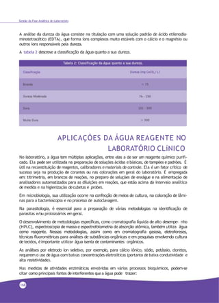 Gestão da Fase Analítica do Laboratório
A análise da dureza da água consiste na titulação com uma solução padrão de ácido etilenodia-
minotetracético (EDTA), que forma íons complexos muito estáveis com o cálcio e o magnésio ou
outros íons responsáveis pela dureza.
A tabela 2 descreve a classificação da água quanto a sua dureza.
APLICAÇÕES DA ÁGUA REAGENTE NO
LABORATÓRIO CLíNICO
No laboratório, a água tem múltiplas aplicações, entre elas a de ser um reagente químico purifi-
cado. Ela pode ser utilizada na preparação de soluções ácidas e básicas, de tampões e padrões. É
útil na reconstituição de reagentes, calibradores e materiais de controle. Ela é um fator crítico de
sucesso seja na produção de corantes ou nas colorações em geral do laboratório. É empregada
em: titrimetria, em brancos de reações, no preparo de soluções de enxágue e na alimentação de
analisadores automatizados para as diluições em reações, que estão acima do intervalo analítico
de medida e na higienização decubetas e probes.
Em microbiologia, sua utilização ocorre na confecção de meios de cultura, na coloração de lâmi-
nas para a bacterioscopia e no processo de autoclavagem.
Na parasitologia, é essencial para a preparação de várias metodologias na identificação de
parasitas e/ou protozoários em geral.
O desenvolvimento de metodologias específicas, como cromatografia líquida de alto desempe- nho
(HPLC), espectroscopia de massa e espectrofotometria de absorção atômica, também utiliza água
como reagente. Nessas metodologias, assim como em cromatografia gasosa, eletroforeses,
técnicas fluorométricas para análises de substâncias orgânicas e em pesquisas envolvendo cultura
de tecidos, é importante utilizar água isenta de contaminantes orgânicos.
As análises por eletrodo íon seletivo, por exemplo, para cálcio iônico, sódio, potássio, cloretos,
requerem o uso de água com baixas concentrações eletrolíticas (portanto de baixa condutividade e
alta resistividade).
Nas medidas de atividades enzimáticas envolvidas em vários processos bioquímicos, podem-se
citar como principais fontes deinterferentes que a água pode trazer:
168
 