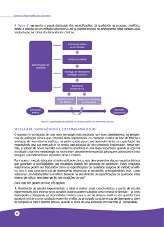 4126
Gestão da Fase Analítica do Laboratório
A figura 5 representa o papel destacado das especificações da qualidade no processo analítico,
desde a seleção de um método laboratorial até o monitoramento de desempenho desse método após
implantação na rotina dos laboratórios clínicos.
SELEÇãO DE NOVOS MÉTODOS E SISTEMAS ANALíTICOS
O sucesso na introdução de uma nova tecnologia está ancorado num bom planejamento, na perspec-
tiva da aplicação clínica que resultará dessa implantação, na condução correta da fase de seleção e
avaliação do novo sistema analítico, na padronização para o seu desenvolvimento, na capacitação dos
responsáveis pela sua execução e na ampla comunicação do novo protocolo implantado9. Nesse sen-
tido, a seleção de novos métodos e/ou sistemas analíticos é uma etapa importante quando se objetiva
introduzir uma nova metodologia na rotina eum procedimento essencial para que o laboratório clínico
assegure o atendimento aos requisitos deseus clientes.
Para que um método laboratorial tenha utilidade clínica, este devepreencher alguns requisitos básicos
que garantam a confiabilidade dos resultados obtidos em amostras de pacientes9. Esses requisitos
relacionados podem ser traduzidos como as especificações da qualidade exigidas do método analíti-
co, isto é, suas características de desempenho (imprecisão e inexatidão, principalmente). Mas, como
selecionar um método/sistema analítico baseado no atendimento de especificações da qualidade antes
mesmo de validar esse desempenho nas condições de uso?
Para este fim podem-se citar trêsopções:
1. Realização de estudos experimentais: o ideal é avaliar essas características a partir de estudos
experimentais para estimar se os achados práticos podem subsidiar uma tomada de decisão – se o seu
desempenho corresponde às necessidades médicas para o uso do sistema analítico em questão. Esse
estudo é similar a uma validação e permite avaliar as principais características de desempenho, além
decompará-lo com o sistema emuso, quando se trata deuma alteração emprocesso já consolidado.
 