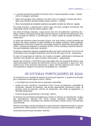 Capítulo 5 - ÁguaReagente
• A presença de bactérias que liberem enzimas eíons, as quais apresentem compor- tamento
similar às dosagens solicitadas.
• Alguns íons que agem como cofatores, tais como o zinco eo magnésio, ao passo que outros
agem como inibidores de determinadas reações (cádmio e chumbo).
• Altas concentrações de compostos orgânicos que podem competir por sítios de ligação.
Para esses processos, a especificação é utilizar água com baixa contagem de bactérias, alta
resistividade e baixo nível de carbono orgânico total2
.
Nos testes de biologia molecular, a água precisa estar livre de endotoxinas e proteínas (Ex.:
RNases, DNases e proteases) porque essas enzimas catalisam a hidrólise de moléculas de RNA
e DNA tornando-as instáveis. A ultrafiltração é o melhor método de remoção de RNases e
endotoxinas3,4
.
As fontes que interferem nesses processos incluem: íons como fosfato e muitos bivalentes que
se ligam com ácidos nucleicos, os quais interferem em análises proteicas; ácidos orgânicos,
especialmente carboxílicos e fosfóricos, que também interferem nesses tipos de análise; RNA
e DNA; nucleases que degradam as moléculas de DNA e RNA analisadas; bactérias heterotró-
ficas que metabolizam todos esses elementos5.
As técnicas moleculares requerem qualidade da água com: baixo nível de íons (18.2 Ω•cm de
resistividade); baixa contagem de bactérias; baixo nível de TOC; água livre de endotoxinas2.
No setor de recuperação de materiais, ela é usada na lavagem, desinfecção e sanitização de
utensílios, além de poder ser usada na limpeza de bancadas e equipamentos.
Quando não controlada, a interferência que a água pode trazer nos resultados de exames e suas
repercussões podem ser danosas aos laboratórios clínicos e seus pacientes. A água é um fator
analítico para vários processos laboratoriais e requer controles específicos para reduzir os
erros potenciais e assegurar mais garantia de qualidade aos resultados6,7
.
OS SISTEMAS PURIFICADORES DE ÁGUA
No mercado há uma variedade de sistemas de purificação disponível. A escolha do purificador
para o laboratório envolve alguns critérios básicos:
• A tecnologia mais apropriada para as aplicações pretendidas;
• Análise de custo e benefício: investimento inicial, formas de pagamento, capacidade de
purificação, requisitos de instalação, mão de obra especializada, suprimentos, tempo de
garantia, peças de reposição, contrato de manutenção, vida média do equipamento e
facilidade de operação;
• Consumo de água de alimentação e de energia elétrica.
Os sistemas mais comumente empregados para remover ou eliminar os contaminantes da água
são: abrandamento, adsorção com carvão ativado, destilação, deionização, eletro-
deionização, filtração, fotoxidação com radiação ultravioleta, osmose reversa, microfiltração
eultrafiltração.
Nenhuma tecnologia utilizada isoladamente é capaz de remover efetivamente todos os tipos de
contaminantes, sendo necessário combiná-las para se alcançar o efetivo tratamento de água8
.
Os processos de purificação são abaixo descritos.
169
 