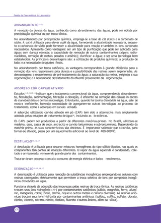 Gestão da Fase Analítica do Laboratório
ABRANDAMENTO9,10
A remoção da dureza da água, conhecida como abrandamento das águas, pode ser obtida por
precipitação química ou por troca-iônica.
No abrandamento por precipitação química, emprega-se a base de cal (CaO) e o carbonato de
sódio. A cal é utilizada para elevar o pH da água, fornecendo a alcalinidade necessária, enquan-
to o carbonato de sódio pode fornecer a alcalinidade para reação e também os íons carbonato
necessários. Apresenta como vantagens: ser um tipo de purificação que pode ser aplicado para
águas com dureza elevada; a capacidade de remoção de outros contaminantes (alguns radio-
nuclídeos, remoção de metais pesados e arsênio); clarificar a água; e ser uma tecnologia bem
estabelecida. As principais desvantagens são: a utilização de produtos químicos; a produção de
lodo; e a necessidade de ajustes finais.
No abrandamento por troca catiônica, as vantagens correspondem à grande eficiência para a
remoção dos íons responsáveis pela dureza e a possibilidade das resinas serem regeneradas. As
desvantagens: o requerimento de pré-tratamento da água; a saturação da resina, exigindo a sua
regeneração; e a necessidade de tratamento do efluente proveniente da regeneração.
ADSORÇãO COM CARVãO ATIVADO
Estudos11,3,12,13,14 indicam que o tratamento convencional da água, compreendendo abrandamen-
to, floculação, sedimentação, filtração e cloração, é eficiente na remoção das células in-tactas
de cianobactérias e demais microalgas. Entretanto, quando há toxina dissolvida na água, este se
mostra ineficiente, havendo necessidade de agregarem-se outras tecnologias ao processo de
tratamento, como a adsorção em carvão ativado.
A adsorção utilizando carvão ativado em pó (CAP) tem sido a alternativa mais amplamente
adotada pelas estações detratamento deágua14, incluindo as brasileiras.
Os CAPs podem ser produzidos a partir de diferentes matérias-primas. No Brasil, utilizam-se
madeira, osso, casca de coco, antracito e carvão betuminoso e sub-betuminoso. Dependendo da
matéria-prima, as suas características são distintas. É importante salientar que o carvão, para
tornar-se ativado, passa por um aquecimento adicional ao nível de 400-800ºC.
DESTILAÇãO15,16,17
A destilação é utilizada para separar misturas homogêneas do tipo sólido-líquido, nas quais os
componentes têm pontos de ebulição diferentes. O vapor da água aquecida é condensado, cole-
tado e armazenado, removendo grande parte dos contaminantes.
Trata-se deum processo com alto consumo de energia elétrica e baixo rendimento.
DEIONIZAÇãO18,19,16,17
A deionização é utilizada para remoção de substâncias inorgânicas empregando-se colunas com
resinas carregadas eletricamente que permitem a troca seletiva de íons por compostos inorgâ-
nicos dissolvidos na água.
Funciona através da adsorção das impurezas pelas resinas de troca iônica. As resinas catiônicas
trocam seus íons hidrogênio (H+) por contaminantes catiônicos (cálcio, magnésio, ferro, alumí-
nio, manganês, cobre, zinco, cromo, níquel e outros metais e cátions diversos). As resinas aniô-
nicas trocam seus íons hidroxila por contaminantes aniônicos (sulfato, sulfito, sulfeto, clorato,
clorito, cloreto, nitrato, nitrito, fosfato, fluoreto e outros ânions, além da sílica).
170
 