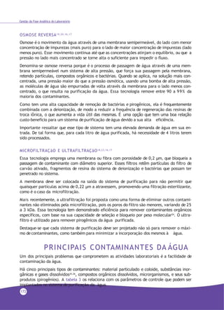 Gestão da Fase Analítica do Laboratório
OSMOSE REVERSA19,20,16,17
Osmose é o movimento da água através de uma membrana semipermeável, do lado com menor
concentração de impurezas (mais puro) para o lado de maior concentração de impurezas (lado
menos puro). Esse movimento continua até que as concentrações atinjam o equilíbrio, ou que a
pressão no lado mais concentrado se torne alta o suficiente para impedir o fluxo.
Denomina-se osmose reversa porque é o processo de passagem de água através de uma mem-
brana semipermeável num sistema de alta pressão, que força sua passagem pela membrana,
retendo partículas, compostos orgânicos e bactérias. Quando se aplica, na solução mais con-
centrada, uma pressão maior do que a pressão osmótica, usando uma bomba de alta pressão,
as moléculas de água são empurradas de volta através da membrana para o lado menos con-
centrado, o que resulta na purificação da água. Essa tecnologia remove entre 90 a 99% da
maioria dos contaminantes.
Como tem uma alta capacidade de remoção de bactérias e pirogênicos, ela é frequentemente
combinada com a deionização, de modo a reduzir a frequência de regeneração das resinas de
troca iônica, o que aumenta a vida útil das mesmas. É uma opção que tem uma boa relação
custo-benefício para um sistema de purificação de água devido a sua alta eficiência.
Importante ressaltar que esse tipo de sistema tem uma elevada demanda de água em sua en-
trada. De tal forma que, para cada litro de água purificada, há necessidade de 4 litros terem
sido processados.
MICROFILTRAÇãO E ULTRAFILTRAÇãO18,23,16,17
Essa tecnologia emprega uma membrana ou fibra com porosidade de 0,2 µm, que bloqueia a
passagem de contaminante com diâmetro superior. Esses filtros retêm partículas do filtro de
carvão ativado, fragmentos de resina do sistema de deionização e bactérias que possam ter
penetrado no sistema.
A membrana deve ser colocada na saída do sistema de purificação para não permitir que
quaisquer partículas acima de 0,22 µm a atravessem, promovendo uma filtração esterilizante,
como é o caso da microfiltração.
Mais recentemente, a ultrafiltração foi proposta como uma forma de eliminar outros contami-
nantes não eliminados pela microfiltração, pois os poros do filtro são menores, variando de 25
a 3 kDa. Essa tecnologia tem demonstrado eficiência para remover contaminantes orgânicos
específicos, com base na sua capacidade de seleção e bloqueio por peso molecular24. O ultra-
filtro é utilizado para remover pirogênicos da água purificada.
Destaque-se que cada sistema de purificação deve ser projetado não só para remover o máxi-
mo de contaminantes, como também para minimizar a incorporação dos mesmos à água.
PRINCIPAIS CONTAMINANTES DA ÁGUA
Um dos principais problemas que comprometem as atividades laboratoriais é a facilidade de
contaminação da água.
Há cinco principais tipos de contaminantes: material particulado e coloide, substâncias inor-
gânicas e gases dissolvidos25,26
, compostos orgânicos dissolvidos, microrganismos, e seus sub-
produtos (pirogênios). A tabela 3 os relaciona com os parâmetros de controle que podem ser
implantados no sistema de purificação da água.
172
 