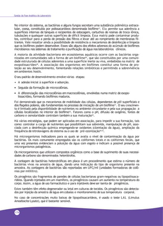 Gestão da Fase Analítica do Laboratório
No interior do sistema, as bactérias e alguns fungos secretam uma substância polimérica extrace-
lular, coesa, constituída por polissacarídeos denominada biofilme13
. Ela permite sua aderência a
superfícies internas de tanques e recipientes de estocagem, cartuchos de resinas de troca iônica,
tubulações e quaisquer outras superfícies de difícil limpeza. Essa matriz pode contaminar produ-
tos, contribuir para a perda de pressão dos filtros e levar até ao rompimento de membranas fil-
trantes. Vale ressaltar ainda a possibilidade de resistência a mecanismos de desinfecção e limpeza
que os biofilmes podem desenvolver. Esses são alguns dos efeitos adversos do acúmulo de biofilmes
microbianos nos sistemas de tratamento e purificação de água nos laboratórios clínicos.
A maioria da atividade bacteriana em ecossistemas aquáticos ocorre com as bactérias orga-
nizadas em comunidades sob a forma de um biofilme29
, que são constituídos por uma comuni-
dade estruturada de células aderentes a uma superfície inerte ou viva, embebidas na matriz de
exopolissacrídeo30. A associação dos organismos em biofilmes constitui uma forma de pro-
teção ao seu desenvolvimento, fomentando relações simbióticas e permitindo a sobrevivência
em ambientes hostis.
O seu padrão dedesenvolvimento envolve várias etapas:
• A adesão inicial à superfície e adsorção.
• Seguida da formação de microcolônias.
• A diferenciação das microcolônias em macrocolônias, envolvidas numa matriz de exopo-
lissacrídeo, formando biofilmes maduros.
Foi demonstrado que os mecanismos de mobilidade das células, dependentes de pili superficiais e
dos flagelos polares, são fundamentais no processo de iniciação de um biofilme31. O seu crescimen-
to é limitado pela disponibilidade de nutrientes no ambiente circundante e pela sua propagação a
células localizadas no interior do biofilme32
. Fatores como o pH, difusão de oxigênio, fontes de
carbono e osmolaridade controlam também a sua maturação33.
Há várias estratégias, que podem ser aplicadas em associação, para impedir a sua formação, tais
como: controlar a carga de nutrientes que possibilitam sua sobrevida, manipulação do pH, asso-
ciada com a desinfecção química empregando-se oxidantes (cloretação da água), ampliação da
frequência deretrolavagens do sistema ou o uso de pré-ozonização34,33
.
Há microrganismos indicadores para os quais se avalia o nível de contaminação da água por
bactérias. Os mais comumente empregados são os coliformes totais e os coliformes fecais, que
uma vez presentes evidenciam a poluição da água com esgoto e indicam a possível presença de
microrganismos patogênicos.
Os microrganismos que utilizam compostos orgânicos como a base de suprimento de suas necessi-
dades decarbono são denominados heterótrofos.
A contagem de bactérias heterotróficas em placa é um procedimento que estima o número de
bactérias vivas na amostra de água, dando uma indicação do tipo de organismo presente na
amostra. As contagens de bactérias são reportadas em UFC/ml (unidades formadoras de colô-
nias por mililitro).
Os pirogênios são fragmentos de paredes de células bacterianas gram-negativas ou lipopolissaca-
rídeos. Quando injetados em um mamífero, os pirogênicos causam um aumento na temperatura do
corpo. Assim, a água deuso farmacêutico e para injetáveis deveser isenta de pirogênicos.
Estes também têm efeito degenerador ou letal em culturas de tecidos. Os pirogênicos são detecta-
dos por injeção da amostra deágua emcobaias e monitoramento desua temperatura corporal.
No caso de concentrações muito baixas de lipopolissacarídeos, é usado o teste LAL (Limulus
Amoebocite Lysate), que é bastante sensível.
174
 