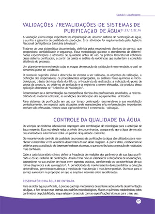 Capítulo 5 - ÁguaReagente
VALIDAÇÕES /REVALIDAÇÕES DE SISTEMAS DE
PURIFICAÇãO DE ÁGUA21,23,15,22,16
A validação é uma etapa importante na implantação de um novo sistema de purificação de água,
e auxilia a garantia de qualidade da produção. Esta atividade foi regulamentada pela Agência
Nacional de Vigilância Sanitária (Anvisa)15.
Trata-se de uma sistemática documentada, definida pelos responsáveis técnicos do serviço, que
proporciona confiabilidade e segurança. Essa metodologia garante o atendimento de determi-
nadas especificações e atributos de qualidade antes do uso na prática laboratorial cotidiana
desse sistema purificador, a partir da coleta e análise de evidências que sustentam a completa
eficiência do processo.
Um planejamento envolvendo todas as etapas de execução da validação é recomendado, o qual se
denomina plano de validação.
O protocolo sugerido inclui a descrição do sistema a ser validado, os objetivos da validação, a
definição dos responsáveis, os procedimentos empregados, as análises físico-químicas e micro-
biológicas, o teste de integridade dos filtros, a frequência de realização, a indicação do ponto de
coleta da amostra, os critérios de aceitação e os registros a serem efetuados. Ao produto dessa
aplicação denomina-se “Relatório de Validação”.
Recomendam-se a demonstração da competência técnica dos profissionais envolvidos, a rastrea-
bilidade do material utilizado, as condições decalibração dos equipamentos utilizados.
Para sistemas de purificação em uso por tempo prolongado recomenda-se a sua revalidação
periodicamente, em especial após situações onde manutenções e/ou reformulações importantes
tenham sido efetuadas. Nesses casos o procedimento é o mesmo da validação.
CONTROLE DA QUALIDADE DA ÁGUA
Os serviços de medicina laboratorial empregam uma combinação de tecnologias para a obtenção de
água reagente. Essa estratégia reduz os níveis de contaminantes, assegurando que a água de entrada
nos analisadores automáticos tenha um padrão dequalidade constante.
Os mecanismos de controle da qualidade do processo de purificação da água são utilizados para reco-
nhecer e minimizar erros analíticos decorrentes do uso desse reagente. A partir disto, estabelecem-se
critérios para a avaliação do desempenhodesses sistemas, o quecontribui para a geração deresultados
mais confiáveis.
Cabe a cada laboratório clínico definir a frequência de medições dos parâmetros de sua água purifi-
cada e do seu sistema de purificação. Assim como deve-se estabelecer a frequência de revalidações,
baseando-se na sua análise de riscos e em aspectos práticos, considerando as características de sua
rotina diagnóstica e do seu negócio35. A periodicidade de monitoramento deve possibilitar a detecção
de tendências, permitindo mudanças e medidas de manutenção o mais breve possível. Os riscos para o
serviço aumentam na proporção emquese amplia o intervalo entre recalibrações.
RESERVATÓRIO DA ÁGUA DE ENTRADA
Para se obter água purificada, é preciso que haja mecanismos de controle sobre a fonte de alimentação
de água, a fim de que esta atenda aos padrões microbiológicos, físicos e químicos estabelecidos pelos
parâmetros de potabilidade, e que estejam de acordo com as especificações técnicas para o seu uso.
175
 
