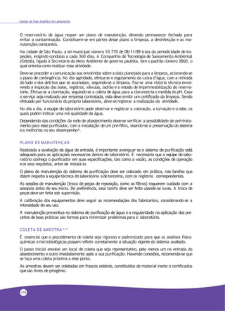 Gestão da Fase Analítica do Laboratório
O reservatório de água requer um plano de manutenção, devendo permanecer fechado para
evitar a contaminação. Constituem-se em partes desse plano a limpeza, a desinfecção e as ma-
nutenções constantes.
Na cidade de São Paulo, a lei municipal número 10.770 de 08/11/89 trata da periodicidade de ins-
peções, exigindo condutas a cada 360 dias. A Companhia de Tecnologia de Saneamento Ambiental
(Cetesb), ligada à Secretaria do Meio Ambiente do governo paulista, tem o padrão número 3860, o
qual orienta como realizar essa atividade.
Deve-se proceder a comunicação aos envolvidos sobre a data planejada para a limpeza, acionando-se
o plano de contingência. No dia agendado, efetua-se o esgotamento da caixa d’água, com a retirada
do lodo e dos detritos que se acumulam, seguindo-se a limpeza. Faz-se uma vistoria técnica envol-
vendo a inspeção das boias, registros, válvulas, ladrão e o estado de impermeabilização do reserva-
tório. Efetua-se a cloretação, seguindo-se a coleta de água para a clorometria e medida do pH. Caso
o serviço seja realizado por empresa contratada, esta deve emitir um certificado da limpeza. Sendo
efetuado por funcionário do próprio laboratório, deve-seregistrar a realização da atividade.
No dia a dia, a equipe do laboratório pode observar e registrar a coloração, a turvação e o odor, os
quais podem indicar uma má qualidade da água.
Dependendo das condições da rede de abastecimento deve-se verificar a possibilidade de pré-trata-
mento para esse purificador, com a instalação de um pré-filtro, visando-se à preservação do sistema
ea melhorias no seu desempenho36.
PLANO DE MANUTENÇãO
Realizada a avaliação da água de entrada, é importante averiguar se o sistema de purificação está
adequado para as aplicações necessárias dentro do laboratório. É necessário que a equipe do labo-
ratório conheça o purificador em suas especificações, tais como a vazão, as condições de operação
eos seus requisitos, antes de instalá-lo.
O plano de manutenção do sistema de purificação deve ser colocado em prática, nas tarefas que
dizem respeito à equipe técnica do laboratório edeterceiros, com os registros correspondentes.
As sessões de manutenção (troca de peças de reposição, como os filtros) requerem cuidado com a
assepsia antes do seu início. De preferência, essa tarefa deve ser feita usando-se luvas. A troca de
peças deveser feita sob supervisão.
A calibração dos equipamentos deve seguir as recomendações dos fabricantes, considerando-se a
intensidade do seu uso.
A manutenção preventiva no sistema de purificação de água e a regularidade na aplicação dos pre-
ceitos deboas práticas são formas para minimizar problemas para o laboratório.
COLETA DE AMOSTRA35,37
É essencial que o procedimento de coleta seja rigoroso e padronizado para que as análises físico-
químicas e microbiológicas possam refletir corretamente a situação vigente do sistema avaliado.
O passo inicial envolve um local de coleta que seja representativo, pelo menos um na entrada do
abastecimento e outro imediatamente após a sua purificação. Havendo conexões, recomenda-se que
se faça uma coleta próxima a esse ponto.
As amostras devem ser coletadas em frascos estéreis, constituídos de material inerte e certificados
quesão livres de pirogênio.
176
 