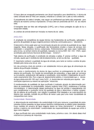 Capítulo 5 - ÁguaReagente
O frasco deve ser enxaguado previamente com álcool isopropílico para desinfetá-los. A técnica de
coleta utilizada deve ser feita com assepsia, evitando-se o contato com a pele ou meio ambiente.
O procedimento de coleta é simples, mas requer um profissional que tenha sido preparado para
efetuá-lo de maneira correta e reprodutível. O frasco deve ser preenchido até 85% do seu volume
total.
O transporte deve ser feito sob refrigeração (2-8ºC), com o frasco protegido da ação da luz e
tampa bem vedada.
As análises decontrole devemser iniciadas no mesmo dia da coleta.
ANÁLISES
A ampliação da competência da equipe técnica nos fundamentos de purificação, aplicações e
garantia dequalidade da água reagente promove melhorias continuadas para o laboratório.
O laboratório clínico pode optar por terceirização de parte do controle da qualidade da sua água
reagente. Nessa situação, a qualificação dos fornecedores envolve a busca de serviços com
idoneidade e competência técnica comprovada. Preferentemente que esses sejam habilitados
pela Anvisa, ou tenham sistema de qualidade, baseados na norma NBR ISO /IEC 17025, sejam
acreditados pelo Instituto Nacional deMetrologia - Inmetro18.
Todo sistema de purificação é constituído de entradas e saídas. É preciso verificar a água de
entrada, aquela que é recebida da rede deabastecimento, se tem ou não boa qualidade.
É importante conhecer a qualidade da água de entrada, para tanto se realiza a análise de pota-
bilidade pelo menos uma vez ao ano.
Um dos primeiros níveis de controle a ser estabelecido inicia-se pela água de alimentação do
sistema de purificação instalado.
Itens como o monitoramento da dureza da água auxiliam no prolongamento da vida útil do
sistema de purificação. Em função da concentração de carbonatos, a água pode ser corrosiva
ou incrustante, prejudicando não apenas a canalização, como também o desempenho do purifi-
cador propriamente dito. Para a água de abastecimento público, é recomendado que a dureza
da água esteja entre 80-100 mg/L como CaCO . A dureza deve ser reduzida para aquelas con-3
centrações superiores ou mesmo nas aplicações industriais.
O monitoramento da qualidade da água purificada é realizado através da determinação peri-
ódica da resistividade ou condutividade, carbono orgânico total (TOC), endotoxinas e controle
microbiológico. A determinação desses parâmetros na água de entrada é especialmente útil
para complementar a avaliação inicial da qualidade da água e determinar a melhor composi-
ção do sistema de purificação, com relação à qualidade final desejada e ao custo-benefício do
sistema (por exemplo, inclusão de pré-filtros de menor custo para uma maior durabilidade de
componentes mais caros).
Condutividade /Resistividade
A determinação de resistividade e da condutividade é útil para mensurar a quantidade de conta-
minantes iônicos presentes na água porque identifica indiretamente os sólidos totais dissolvidos.
Essas medidas em amostra de água reagente devem ser feitas diariamente35. A observação,
análise e registros da resistividade /condutividade são responsabilidade da equipe que utiliza a
água como reagente.
A água purificada tem uma condutividade muito baixa, próxima a zero. Um desvio desse nível
relaciona-se à presença de impurezas.
177
 