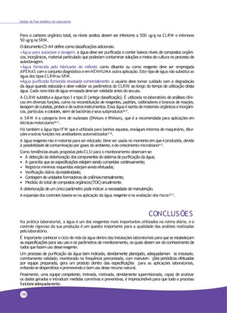 Gestão da Fase Analítica do Laboratório
Para o carbono orgânico total, os níveis aceitos devem ser inferiores a 500 g/g na CLRW e inferiores
50g/gna SRW.
OdocumentoC3-A4 define comoclassificações adicionais:
•Água para autoclave e lavagem: a água deve ser purificada e conter baixos níveis de compostos orgâni-
cos, inorgânicos, material particulado que poderiam contaminar soluções e meios decultura no processo de
autoclavagem.
•Água fornecida pelo fabricante do método: como diluente ou como reagente deve ser empregada
APENAS como conjuntodiagnósticoeemNENHUMA outraaplicação. Este tipodeágua não substitui as
água dos tipos CLRWou SRW.
•Água purificada fornecida envasada comercialmente: o usuário deve tomar cuidado com a degradação
da água quando estocada e deve validar os parâmetros do CLRW ao longo do tempo de utilização desta
água. Cada novo lotedeágua envasadadeveser validada antes doseuuso.
A CLRW substitui a água tipo I e tipo II (antiga classificação). É utilizada no laboratório de análises clíni-
cas em diversas funções, como na reconstituição de reagentes, padrões, calibradores e brancos de reações,
lavagem decubetas, probes e deoutros instrumentos. Essa água é isenta demateriais orgânicos e inorgâni-
cos, partículas ecoloides,além debactériaseseus subprodutos18,17.
A SRW é a categoria livre de nucleases (DNAses e RNAses), que é a recomendada para aplicações em
técnicasmoleculares18,17.
Há também a água tipo IFW que éutilizada para banhos aquosos, enxágues internos demaquinário, dilui-
çõeseoutras funçõesnos analisadores automatizados17,18.
A água reagentenão ématerial para ser estocado. Deve ser usada no momentoemqueéproduzida, devido
à possibilidadedecontaminação por gases do ambiente,edo crescimento microbiano4,17.
Como tendênciasatuais propostaspeloCLSI para o monitoramento observam-se:
• A detecçãoda deterioração dos componentes do sistema de purificaçãoda água;
• A garantia que as especificações estejam sendo cumpridas continuamente;
• Registros mínimos requeridos estejamsendoefetuados;
• Verificação diária daresistividade;
• Contagemde unidades formadoras de colôniasmensalmente;
• Medida do total de compostos orgânicos(TOC) anualmente.
A deterioração de umúnicoparâmetro pode indicar a necessidade demanutenção.
A expansãodos controles baseia-sena aplicação da água reagenteena avaliação dos riscos18,17.
CONCLUSÕES
Na prática laboratorial, a água é um dos reagentes mais importantes utilizados na rotina diária, e o
controle rigoroso da sua produção é um quesito importante para a qualidade das análises realizadas
pelolaboratório.
É importanteconhecero ciclo devida da água dentrodas instalações laboratoriais para queseestabeleçam
as especificações para seu uso e os parâmetros de monitoramento, os quais devem ser do conhecimento de
todos quefazemuso dessereagente.
Um processo de purificação da água bem indicado, devidamente planejado, adequadamen- te instalado,
corretamente validado, monitorado na frequência preconizada, com manuten- ções periódicas efetuadas
por equipe preparada, gera um produto dentro das especificações para as aplicações laboratoriais,
evitando-sedesperdícios epromovendoo bom uso desserecurso natural.
Finalmente, uma equipe competente, treinada, motivada, devidamente supervisionada, capaz de analisar
os dados gerados e introduzir medidas corretivas e preventivas, é imprescindível para que todo o processo
funcioneadequadamente.
180
 