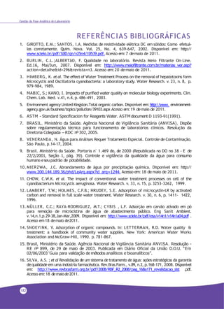 Gestão da Fase Analítica do Laboratório
REFERÊNCIAS BIBLIOGRÁFICAS
1. GIROTTO, E.M.; SANTOS, I.A. Medidas de resistividade elétrica DC em sólidos: Como efetuá-
los corretamente. Quim. Nova. Vol. 25, No. 4, 639-647, 2002. Disponível em: http://
www.scielo.br/pdf/%0D/qn/v25n4/10539.pdf. Acesso em:7 demaio de 2011.
2. BURLIN, C.L.;ALBERTãO, F. Qualidade no laboratório. Revista Meio Filtrante On–Line.
Ed.16, Mai/Jun, 2007. Disponível em: http://www.meiofiltrante.com.br/materias_ver.asp?
action=detalhe&id=296&revista=n3. Acesso em:20 demaio de 2011.
3. HIMBERG, K. et al. The effect of Water Treatment Process on the removal of hepatotoxins form
Microcystis and Oscillatoria cyanobacteria: a laboratory study. Water Research. v. 23, n. 8, p.
979-984, 1989.
4. MABIC, S.; KANO, I. Impacto of purified water quality on molecular biology experiments. Clin.
Chem. Lab. Med. v.41, n.4, p.486-491, 2003.
5. Environment agency United Kingston.Total organic carbon. Disponível em:http://www. environment-
agency.gov.uk/business/topics/pollution/39103.aspx Acesso em:19 demaio de 2011.
6. ASTM - Standard Specificacion for Reagents Water. ASTMdocument D 1193-91(1991).
7. BRASIL. Ministério da Saúde. Agência Nacional de Vigilância Sanitária (ANVISA). Dispõe
sobre regulamentação técnica para funcionamento de laboratórios clínicos. Resolução da
Diretoria Colegiada – RDC nº302, 2005.
8. VENERANDA, N. Água para Análises Requer Tratamento Especial. Controle de Contaminação.
São Paulo, p.14-17, 2004.
9. Brasil. Ministério da Saúde. Portaria n° 1.469 do, de 2000 (Republicada no DO no 38 - E de
22/2/2001, Seção 1, pág. 39). Controle e vigilância da qualidade da água para consumo
humano eseu padrão de potabilidade.
10.MIERZWA, J.C. Abrandamento de água por precipitação química. Disponível em: http://
www.200.144.189.36/phd/LeArq.aspx?id_arq=1244. Acesso em: 18 de maio de 2011.
11. CHOW, C.W.K. et al. The impact of conventional water treatment processes on cell of the
cyanobacterium Microcystis aeruginosa. Water Research. v. 33, n.15, p.3253-3262, 1999.
12. LAMBERT, T.W.; HOLMES, C.F.B.; HRUDEY, S.E. Adsorption of microcystin-LR by activated
carbon and removal in full scale water treatment. Water Research. v. 30, n. 6, p. 1411- 1422,
1996.
13. MÜLLER, C.C.; RAYA-RODRIGUEZ, M.T.; CYBIS , L.F. Adsorção em carvão ativado em pó
para remoção de microcistina de água de abastecimento público. Eng Sanit Ambient.
v.14,n.1,p.29-38,Jan-Mar,2009. Disponível em: http://www.scielo.br/pdf/esa/v14n1/v14n1a04.pdf .
Acesso em18 demaio de2011.
14.SNOEYINK, V. Adsorption of organic compounds. In: LETTERMAN, R.D. Water quality &
treatment: a handbook of community water supplies. New York: American Water Works
Association and McGraw-Hill, 1990. p. 781-867.
15. Brasil, Ministério da Saúde. Agência Nacional de Vigilância Sanitária ANVISA. Resolução -
RE nº 899, de 29 de maio de 2003. Publicada em Diário Oficial da União D.O.U. “Em
02/06/2003 ‘Guia para validação de métodos analíticos e bioanalíticos”.
16. SILVA, A.S. ; et al Revalidação de um sistema detratamento de água: ações estratégicas da garantia
dequalidade em uma indústria farmacêutica. Rev.Bras.Farm., v.89, n.2, p.168-171, 2008. Disponível
em: http://www.revbrasfarm.org.br/pdf/2008/RBF_R2_2008/pag_168a171_revalidacao_sist .pdf.
Acesso em:18 demaiode2011.
182
 