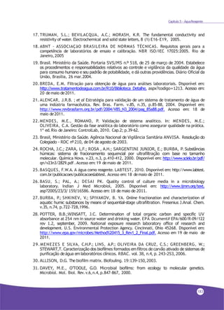 Capítulo 5 - ÁguaReagente
17. TRUMAN, S.L.; BEVILACQUA, A.C.; MORASH, K.R. The fundamental conductivity and
resistivity of water. Electrochemical and solid state letters, 8 (1) E16-E19, 2005.
18. ABNT - ASSOCIAÇãO BRASILEIRA DE NORMAS TÉCNICAS. Requisitos gerais para a
competência de laboratórios de ensaio e calibração. NBR ISO/IEC 17025:2005. Rio de
Janeiro, 2005
19. Brasil. Ministério da Saúde. Portaria SVS/MS n.º 518, de 25 de março de 2004. Estabelece
os procedimentos e responsabilidades relativos ao controle e vigilância da qualidade da água
para consumo humano e seu padrão de potabilidade, e dá outras providências. Diário Oficial da
União, Brasília, 26 mar.2004.
20. BREDA, E.M. Filtração para obtenção de água para análises laboratoriais. Disponível em:
http://www.tratamentodeagua.com.br/R10/Biblioteca_Detalhe. aspx?codigo=1213. Acesso em:
20 demaio de2011.
21. ALENCAR, J.R.B. ; et al Estratégia para validação de um sistema de tratamento de água de
uma indústria farmacêutica. Rev. Bras. Farm. v.85, n.35, p.85-88, 2004. Disponível em:
http://www.revbrasfarm.org.br/pdf/2004/V85_N3_2004/pag_85a88.pdf. Acesso em: 18 de
maio de2011.
22.MENDES, M.E., ROMANO, P. Validação de sistema analítico. In: MENDES, M.E.;
OLIVEIRA, C.A. Gestão da fase analítica do laboratório como assegurar qualidade na prática.
1ª ed.Rio deJaneiro: ControlLab, 2010. Cap.2; p.39-62.
23. Brasil, Ministério da Saúde. Agência Nacional de Vigilância Sanitária ANVISA. Resolução do
Colegiado - RDC nº210, de 04 de agosto de 2003.
24. ROCHA, J.C.; ZARA, L.F.; ROSA , A.H.; SARGENTINI JUNIOR, E.; BURBA, P. Substâncias
húmicas: sistema de fracionamento sequencial por ultrafiltração com base no tamanho
molecular. Química Nova. v.23, n.3, p.410-412, 2000. Disponível em: http://www.scielo.br/pdf/
qn/v23n3/2829.pdf .Acesso em:19 demaio de 2011.
25.BASQUES, F.W.A. A água como reagente. LABTEST, 2010. Disponível em: http://www.labtest.
com.br/publicacoes/publicacoeslabtest. Acesso em:18 demaio de 2011.
26. BASU, S.; PAL, A.; DESAI PK. Quality control of culture media in a microbiology
laboratory. Indian J Med Microbiol, 2005. Disponível em: http://www.ijmm.org/text.
asp?2005/23/3/ 159/16586. Acesso em: 18 de maio de 2011.
27. BURBA, P.; SHKINEV, V.; SPIVAKOV, B. YA. Online fractionation and characterization of
aquatic humic substances by means of sequential-stage ultrafiltration. Fresenius J.Anal. Chem.
v.35, n.74, p.722-728,1996.
28. POTTER, B.B.;WINSATT, J.C. Determination of total organic carbon and specific UV
absorbance at 254 nm in source water and drinking water. EPA Dcument# EPA/600/R-09/122
rev 1.2, september, 2009. National exposure research laboratory office of research and
development. U.S. Environmental Protection Agency. Cincinnati, Ohio 45268. Disponível em:
http://www.epa.gov/microbes/Method%20415_3_Rev1_2_Final.pdf. Acesso em 19 de maio de
2011.
29.MENEZES E SILVA, C.H.P.; LINS, A.P.; OLIVEIRA DA CRUZ, C.S.; GREENBERG, W.;
STEWART,T. Caracterização dos biofilmes formados em filtros de carvão ativado de sistemas de
purificação de água em laboratórios clínicos. RBAC. vol. 38, n.4, p. 243-253, 2006.
30. ALLISON, D.G. The biofilm matrix. Biofouling. 19:139-150,2003.
31. DAVEY, M.E., O’TOOLE, G.O. Microbial biofilms: from ecology to molecular genetics.
Microbiol. Mol. Biol. Rev.v.6,n.4, p.847-867, 2000.
183
 