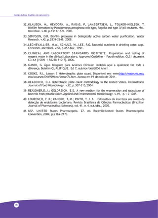 184
Gestão da Fase Analítica do Laboratório
32.KLAUSEN, M., HEYDORN, A., RAGAS, P., LAMBERTSEN, L., TOLKER-NIELSEN, T.
Biofilm formation by Pseudomonas aeruginosa wild type, flagella and type IV pili mutants. Mol.
Microbiol. v.48, p.1511-1524, 2003.
33. SIMPSON, D.R. Biofilm processes in biologically active carbon water purification. Water
Research. v.42, p.2839-2848, 2008.
34.LECHEVALLIER, M.W., SCHULZ, W., LEE, R.G. Bacterial nutrients in drinking water. Appl.
Environm. Microbiol. v.57, p.857-862, 1991.
35.CLINICAL AND LABORATORY STANDARDS INSTITUTE. Preparation and testing of
reagent water in the clinical Laboratory; Approved Guideline – Fourth edition. CLSI document
C3-A4 [ISBN 1-56238-610-7],2006.
36. GANDI, G. Água Reagente para Análises Clínicas: também aqui a qualidade faz toda a
diferença. Boletim QUALIFIQUE. Ed 7, out/nov/dez/2004.Ano II.
37. COOKE, R.L. Lesson 7 Heterotrophic plate count. Disponível em: www.http://water.me.vccs.
edu/courses/EN195Micro/lesson7b.htm. Acesso em 19 demaio de 2011.
38. REASONER, D.J. Heterotropic plate count methodology in the United States. International
Journal of Food Microbiology. v.92, p.307-315,2004.
39. REASONER,D.J.; GELDREICH, E.E. A new medium for the enumeration and subculture of
bacteria from potable water. Applied and Environmental Microbiology. v.49, p.1-7,1985.
40. LOURENÇO, F. R.; KANEKO, T. M.; PINTO, T. J. A. . Estimativa da incerteza em ensaio de
detecção de endotoxina bacteriana. Revista Brasileira de Ciências Farmacêuticas (Brazilian
Journal of Pharmaceutical Sciences). vol. 41, n.4, out./dez., 2005.
41. USP. UNITED States Pharmacopeia. 27. ed. Rockville:United States Pharmacopeial
Convention, 2004, p.2169-2173.
 