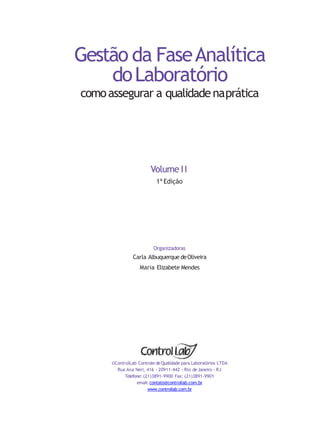 Gestão da FaseAnalítica
doLaboratório
comoassegurar a qualidadenaprática
Volume II
1ª Edição
Organizadoras
Carla Albuquerque deOliveira
Maria Elizabete Mendes
©ControlLab Controle deQualidade para Laboratórios LTDA
Rua Ana Neri, 416 - 20911-442 - Rio deJaneiro - RJ
Telefone: (21)3891-9900 Fax: (21)3891-9901
email:contato@controllab.com.br
www.controllab.com.br
 