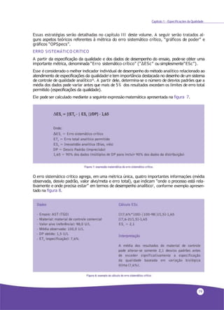 19
Capítulo 1 - Especificações da Qualidade
Essas estratégias serão detalhadas no capítulo III deste volume. A seguir serão tratados al-
guns aspetos teóricos referentes à métrica do erro sistemático crítico, “gráficos de poder” e
gráficos “OPSpecs”.
ERRO SISTEMÁTICO CRíTICO
A partir da especificação da qualidade e dos dados de desempenho do ensaio, pode-se obter uma
importante métrica, denominada “Erro sistemático crítico” (“∆ESc” ou simplesmente“ESc”).
Esse éconsiderado o melhor indicador individual de desempenho do método analítico relacionado ao
atendimento de especificações da qualidade2 e tem importância destacada no desenho de um sistema
de controle de qualidade analítico16
. A partir dele, determina-se o número de desvios padrões que a
média dos dados pode variar antes que mais de 5% dos resultados excedam os limites de erro total
permitido (especificações da qualidade).
Ele pode ser calculado mediante a seguinte expressão matemática apresentada na figura 7.
O erro sistemático crítico agrega, em uma métrica única, quatro importantes informações (média
observada, desvio padrão, valor alvo/meta e erro total), que indicam “onde o processo está rela-
tivamente e onde precisa estar” em termos de desempenho analítico2
, conforme exemplo apresen-
tado na figura 8.
 