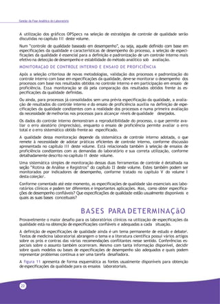 22
Gestão da Fase Analítica do Laboratório
A utilização dos gráficos OPSpecs na seleção de estratégias de controle de qualidade serão
discutidas no capítulo III deste volume.
Num “controle de qualidade baseado em desempenho”, ou seja, aquele definido com base em
especificações da qualidade e características de desempenho do processo, a seleção de especi-
ficações da qualidade é essencial para a definição e padronização de um controle interno mais
efetivo na detecção dedesempenho e estabilidade do método analítico sob avaliação.
MONITORAÇãO DE CONTROLE INTERNO E ENSAIO DE PROFICIÊNCIA
Após a seleção criteriosa de novas metodologias, validação dos processos e padronização do
controle interno com base em especificações da qualidade, deve-se monitorar o desempenho dos
processos com base nos resultados obtidos no controle interno e em participação em ensaio de
proficiência. Essa monitoração se dá pela comparação dos resultados obtidos frente às es-
pecificações da qualidade definidas.
Ou ainda, para processos já consolidados sem uma prévia especificação da qualidade, a avalia-
ção de resultados do controle interno e do ensaio de proficiência auxilia na definição de espe-
cificações da qualidade condizentes com a realidade dos processos e numa primeira avaliação
da necessidade de melhorias nos processos para alcançar níveis dequalidade desejados.
Os dados do controle interno demonstram a reprodutibilidade do processo, o que permite ava-
liar o erro aleatório (imprecisão), enquanto o ensaio de proficiência permite avaliar o erro
total e o erro sistemático obtido frente ao especificado.
A qualidade dessa monitoração depende da sistemática de controle interno adotada, o que
remete à necessidade de adotar práticas eficientes de controle interno, conforme discussão
apresentada no capítulo III deste volume. Está relacionada também à seleção de ensaios de
proficiência condizentes com as demandas do laboratório e sua correta utilização, conforme
detalhadamente descrito no capítulo II deste volume.
Uma sistemática simples de monitoração dessas duas ferramentas de controle é detalhada na
seção “Rotina de Análise e Registros” do capítulo II deste volume. Estes também podem ser
monitorados por indicadores de desempenho, conforme tratado no capítulo V do volume I
desta coleção1
.
Conforme comentado até este momento, as especificações de qualidade são essenciais aos labo-
ratórios clínicos e podem ter diferentes e importantes aplicações. Mas, como obter especifica-
ções de desempenho confiáveis? Que especificações de qualidade estão usualmente disponíveis e
quais as suas bases conceituais?
BASES PARA DETERMINAÇãO
Provavelmente o maior desafio para os laboratórios clínicos na utilização de especificações da
qualidade está na obtenção deespecificações confiáveis e adequadas a cada situação.
A definição de especificações de qualidade ainda é um tema permanente de estudo e debate2.
Textos de medicina laboratorial abrangem o tema e a literatura científica possui vários artigos
sobre os prós e contras das várias recomendações conflitantes nesse sentido. Conferências es-
peciais sobre o assunto também ocorreram. Mesmo com tanta informação disponível, decidir
sobre quais modelos ou bases de especificações de desempenho são adequados e quais podem
representar problemas continua a ser uma tarefa desafiadora.
A figura 11 apresenta de forma esquemática as fontes usualmente disponíveis para obtenção
deespecificações da qualidade para os ensaios laboratoriais.
 
