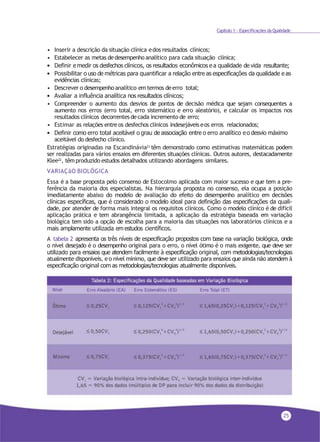 25
Capítulo 1 - Especificações da Qualidade
• Inserir a descrição da situação clínica edos resultados clínicos;
• Estabelecer as metas dedesempenho analítico para cada situação clínica;
• Definir e medir os desfechos clínicos, os resultados econômicos e a qualidade de vida resultante;
• Possibilitar o uso de métricas para quantificar a relação entre as especificações da qualidade e as
evidências clínicas;
• Descrever o desempenho analítico em termos deerro total;
• Avaliar a influência analítica nos resultados clínicos;
• Compreender o aumento dos desvios de pontos de decisão médica que sejam consequentes a
aumento nos erros (erro total, erro sistemático e erro aleatório), e calcular os impactos nos
resultados clínicos decorrentes decada incremento de erro;
• Estimar as relações entre os desfechos clínicos indesejáveis eos erros relacionados;
• Definir como erro total aceitável o grau de associação entre o erro analítico eo desvio máximo
aceitável do desfecho clínico.
Estratégias originadas na Escandinávia21 têm demonstrado como estimativas matemáticas podem
ser realizadas para vários ensaios em diferentes situações clínicas. Outros autores, destacadamente
Klee22, têm produzido estudos detalhados utilizando abordagens similares.
VARIAÇãO BIOLÓGICA
Essa é a base proposta pelo consenso de Estocolmo aplicada com maior sucesso e que tem a pre-
ferência da maioria dos especialistas. Na hierarquia proposta no consenso, ela ocupa a posição
imediatamente abaixo do modelo de avaliação do efeito do desempenho analítico em decisões
clínicas específicas, que é considerado o modelo ideal para definição das especificações da quali-
dade, por atender de forma mais integral os requisitos clínicos. Como o modelo clínico é de difícil
aplicação prática e tem abrangência limitada, a aplicação da estratégia baseada em variação
biológica tem sido a opção de escolha para a maioria das situações nos laboratórios clínicos e a
mais amplamente utilizada em estudos científicos.
A tabela 2 apresenta os três níveis de especificação propostos com base na variação biológica, onde
o nível desejado é o desempenho original para o erro, o nível ótimo é o mais exigente, que deve ser
utilizado para ensaios que atendem facilmente à especificação original, com metodologias/tecnologias
atualmente disponíveis, eo nível mínimo, que deve ser utilizado para ensaios que ainda não atendem à
especificação original com as metodologias/tecnologias atualmente disponíveis.
 