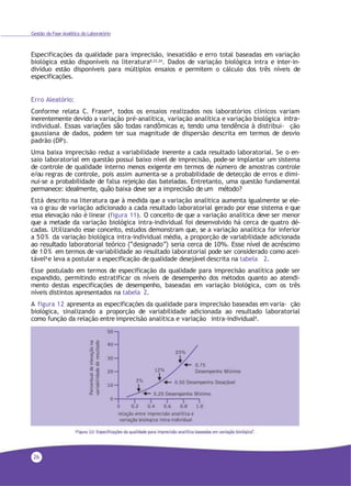 26
Gestão da Fase Analítica do Laboratório
Especificações da qualidade para imprecisão, inexatidão e erro total baseadas em variação
biológica estão disponíveis na literatura8,23,24. Dados de variação biológica intra e inter-in-
divíduo estão disponíveis para múltiplos ensaios e permitem o cálculo dos três níveis de
especificações.
Erro Aleatório:
Conforme relata C. Fraser8
, todos os ensaios realizados nos laboratórios clínicos variam
inerentemente devido a variação pré-analítica, variação analítica e variação biológica intra-
individual. Essas variações são todas randômicas e, tendo uma tendência à distribui- ção
gaussiana de dados, podem ter sua magnitude de dispersão descrita em termos de desvio
padrão (DP).
Uma baixa imprecisão reduz a variabilidade inerente a cada resultado laboratorial. Se o en-
saio laboratorial em questão possui baixo nível de imprecisão, pode-se implantar um sistema
de controle de qualidade interno menos exigente em termos de número de amostras controle
e/ou regras de controle, pois assim aumenta-se a probabilidade de detecção de erros e dimi-
nui-se a probabilidade de falsa rejeição das bateladas. Entretanto, uma questão fundamental
permanece: idealmente, quão baixa deve ser a imprecisão de um método?
Está descrito na literatura que à medida que a variação analítica aumenta igualmente se ele-
va o grau de variação adicionado a cada resultado laboratorial gerado por esse sistema e que
essa elevação não é linear (figura 11). O conceito de que a variação analítica deve ser menor
que a metade da variação biológica intra-individual foi desenvolvido há cerca de quatro dé-
cadas. Utilizando esse conceito, estudos demonstram que, se a variação analítica for inferior
a 50% da variação biológica intra-individual média, a proporção de variabilidade adicionada
ao resultado laboratorial teórico (“designado”) seria cerca de 10%. Esse nível de acréscimo
de 10% em termos de variabilidade ao resultado laboratorial pode ser considerado como acei-
tável8 e leva a postular a especificação de qualidade desejável descrita na tabela 2.
Esse postulado em termos de especificação da qualidade para imprecisão analítica pode ser
expandido, permitindo estratificar os níveis de desempenho dos métodos quanto ao atendi-
mento destas especificações de desempenho, baseadas em variação biológica, com os três
níveis distintos apresentados na tabela 2.
A figura 12 apresenta as especificações da qualidade para imprecisão baseadas em varia- ção
biológica, sinalizando a proporção de variabilidade adicionada ao resultado laboratorial
como função da relação entre imprecisão analítica e variação intra-individual8.
 