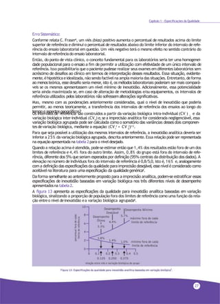 27
Capítulo 1 - Especificações da Qualidade
Erro Sistemático:
Conforme relata C. Fraser8, um viés (bias) positivo aumenta o percentual de resultados acima do limite
superior de referência ediminui o percentual de resultados abaixo do limite inferior do intervalo de refe-
rência do ensaio laboratorial em questão. Um viés negativo terá o mesmo efeito no sentido contrário do
intervalo dereferênciado ensaio laboratorial.
Então, do ponto de vista clínico, o conceito fundamental para os laboratórios seria ter uma homogenei-
dade populacional para o ensaio a fim de permitir a utilização com efetividade de um único intervalo de
referência. Isso possibilitaria queo paciente pudesse realizar seus exames emdiferentes laboratórios sem
acréscimo de desafios ao clínico em termos de interpretação desses resultados. Essa situação, evidente-
mente,éhipotéticaeidealizada, nãosendofactívelna ampla maioria das situações. Entretanto, deforma
ao menos teórica, esse desafio seria menor, isto é, os métodos laboratoriais poderiam ser mais compará-
veis se os mesmos apresentassem um nível mínimo de inexatidão. Adicionalmente, essa potencialidade
seria ainda maximizada se, em caso de alteração de metodologias e/ou equipamentos, os intervalos de
referência utilizados pelos laboratórios não sofressem alterações significativas.
Mas, mesmo com as ponderações anteriormente consideradas, qual o nível de inexatidão que poderia
permitir, ao menos teoricamente, a transferência dos intervalos de referência dos ensaios ao longo do
tempo e aspectosgeográficos?
I
Os intervalos de referência são construídos a partir da variação biológica intra-individual (CV ) e da
G
variação biológica inter-individual (CV ) e,sea imprecisão analítica for considerada negligenciável,essa
variação biológica agrupada pode ser calculada como o somatório das variâncias desses dois componen-
I G
tes devariação biológica, mediante a equação: (CV 2
+ CV 2
)1/2
.
Para que seja possível a utilização dos mesmos intervalos de referência, a inexatidão analítica deveria ser
inferior a 25% da variação biológica agrupada, descrita anteriormente. Essa relação podeser representada
na equaçãoapresentada na tabela 2para o níveldesejado.
Quando a relação acima éatendida, pode-se estimar então que 1,4% dos resultados estão fora deum dos
limites de referência e 4,4% fora do outro limite. Assim, 0,8% do grupo está fora do intervalo de refe-
rência, diferente dos 5% que seriam esperados por definição (95% centrais da distribuição dos dados). A
elevação no número de indivíduos fora do intervalo de referência é 0,8/5,0, isto é, 16% e,analogamente
com a definição das especificações da qualidade para imprecisão desejável, essenível é considerado como
aceitável na literatura para uma especificação da qualidadegenérica8.
Da forma semelhante ao anteriormente proposto para a imprecisão analítica, podem-se estratificar essas
especificações de inexatidão baseadas em variação biológica nos três diferentes níveis de desempenho
apresentadosna tabela2.
A figura 13 apresenta as especificações da qualidade para inexatidão analítica baseadas em variação
biológica, sinalizando a proporção de população fora dos limites de referência como uma função da rela-
ção entreo nível deinexatidão ea variação biológica agrupada8.
 