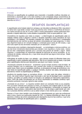 28
Gestão da Fase Analítica do Laboratório
Erro total:
Utilizando as especificações da qualidade para imprecisão e inexatidão analíticas discutidas an-
teriormente e assumindo que o erro total analítico é uma composição dessas características de
desempenho (figura 3), podem-se postular as especificações de qualidade genéricas para o erro total
descritas na tabela 2.
DESAFIOS DA IMPLANTAÇãO
A especificação como tratada neste livro começou a ser discutida na década de 1960, mas ainda é
um tema novo e que tende a evoluir muito nos próximos anos. Embora a Conferência de Estocol-
mo18
tenha ocorrido há mais de 10 anos (1999) e muitos pesquisadores venham publicando inten-
samente a respeito deste tema, muitos desafios se apresentam, entre os quais podem-se citar:
•Inexistência de requisitos para todos os ensaios – a determinação de especificações pelas so-
ciedades médicas ainda é pequena e restrita a situações específicas (como indicadores de risco
cardiológico e de diabetes). Os requisitos propostos por ensaios de proficiência e comparações
interlaboratoriais são restritos ao grupo de exames contemplados por esses programas. A maior
lista disponível baseia-se em variação biológica e contempla pouco menos de 350 ensaios, o que
está muito aquém da lista deensaios realizados por um laboratório clínico25.
•Desconexão entre realidade e desempenho desejado3 – as metodologias e sistemas analíticos em
uso não foram inicialmente desenvolvidos para atender a tais requisitos e, muitas vezes, mesmo
que em tese o desempenho esperado para o processo seja passível de atender a algum destes
requisitos, a complexidade da implantação depende da aplicação de outras estratégias (p. ex.
validação de método, calibração etc.), o que ainda não permite que alguns níveis de qua- lidade
sejam alcançados.
•Dificuldade de escolha da base a ser adotada – para diversos ensaios há diferentes bases para
especificação a serem analisadas pelo laboratório. Não há um consenso entre as bases, o que pode
gerar especificações distintas para laboratórios que atuam num mesmo mercado.
•Atualização constante da literatura3
– anualmente o grupo europeu atualiza a base de dados de
variação biológica com as publicações mais recentes para ensaios já contemplados na lista e
outros novos. Assim como as sociedades científicas, os provedores de ensaio de proficiência e de-
mais fontes de especificação podem, a qualquer momento, atualizar tais dados, demandando aos
laboratórios reverem as especificações já definidas.
•Ausência de requisitos legais ou normativas oficiais – na maior parte dos países, incluindo o
Brasil, não existe nenhum requisito legal relacionado a este tipo de abordagem para a qualidade
analítica, que defina um padrão mínimo no mercado a ser adotado por fabricantes e laboratórios.
Assim, como não existe normatização por um fórum reconhecido ou entidades científicas repre-
sentantes auxiliando o mercado e governo neste sentido.
•Variedade de uso clínico3 – os requisitos também devem ser analisados frente ao seu propósito.
Para um ensaio realizado para pesquisa ou ensino, um requisito mais exigente pode ser mais ade-
quado frente a um mesmo ensaio realizado para fins de diagnóstico, monitoração ou triagem de
pacientes. Nesse contexto, o laboratório deve identificar o uso do ensaio e pode decidir por crité-
rios e processos distintos conforme o uso ou adotar sempre o mais restrito para a sua realidade.
Petersen e Fraser3 citam também como limitações o desconhecimento por parte dos profissionais
sobre o tema, mesmo com publicações datadas de 1963, e a hipótese defendida por alguns de que
pacientes e médicos não seriam prejudicados pelo desempenho atual da fase analítica, o que torna
desnecessária a definição de especificações para a qualidade.
 