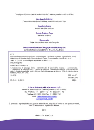 Todososdireitosdepublicação reservados à:
©ControlLab Controle deQualidade para Laboratórios LTDA
Rua Ana Neri, 416 - 20911-442 - Rio deJaneiro - RJ
Telefone: (21)3891-9900 Fax: (21)3891-9901
email: contato@controllab.com.br
www.controllab.com.br
É proibida a reprodução total ou parcial destevolume, dequalquer forma ou por quaisquer meios,
sem o consentimento expresso da editora.
2011
IMPRESSO NOBRASIL
Copyright© 2011 da ControlLab Controle deQualidade para Laboratórios LTDA
CoordenaçãoEditorial
ControlLab Controle deQualidade para Laboratórios LTDA
RevisãodeTextos
Andrea Machado Barbosa
ProjetoGráficoe Capa
Marcelle Sampaio
Diagramação
Felipe Vasconcellos /Marcelle Sampaio
DadosInternacionais deCatalogação naPublicação(CIP)
(Sindicato Nacional dos Editores deLivros, RJ, Brasil)
G333
Gestãoda fase analítica do laboratório :como assegurar a qualidade na prática /organizadoras, Carla
Albuquerque deOliveira, Maria Elizabete Mendes. - 1.ed. - Rio deJaneiro :ControlLab, 2011.
184p. :il. ;19 cm. (Como assegurar a qualidade na prática ;v.2)
Inclui bibliografia
ISBN 978-85-63896-01-8
1. Laboratórios de patologia clínica - Administração. 2. Laboratórios médicos - Administração.
3. Laboratórios de patologia clínica - Controle de qualidade. 4. Laboratórios médicos - Controle de quali-
dade. 5. Gestão da qualidade total. I. Oliviera, Carla Albuquerque de Oliveira, 1974-. II. Mendes, Maria
Elizabete, 1958-. III. Série.
11-4738. CDD:616.075
CDU: 616-076
29.07.11 02.08.11 028411
 
